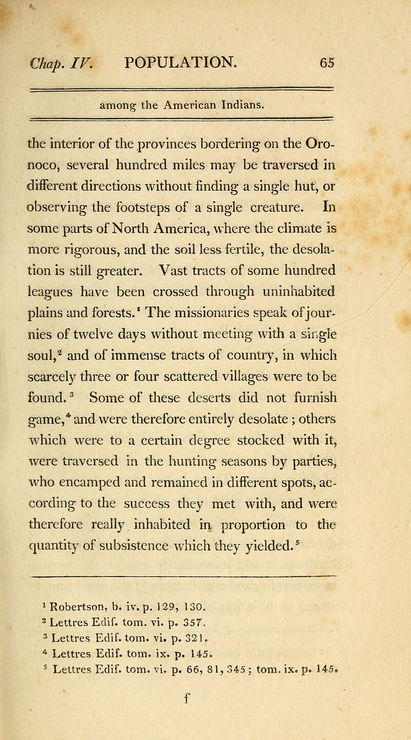 among the American Indians. the interior of the provinces bordering on the Oro- nocOj several hundred miles may be traversed in different directions without finding a single hut, or observing the footsteps of a single creature. In some parts of North America, where the climate is more rigorous, and the soil less fertile, the desola- tion is still greater. Vast tracts of some hundred leagues have been crossed through uninhabited plains and forests.* The missionaries speak of jour- nies of twelve days without meeting with a single soul,^ and of immense tracts of country, in which scarcely three or four scattered villages were to be found. ^ Some of these deserts did not furnish game,* and were therefore entirely desolate; others which were to a certain degree stocked with it, were traversed in the hunting seasons by parties, who encamped and remained in different spots, ac- cording to the success they met with, and were therefore really inhabited in proportion to the quantity of subsistence which they yielded.^ 1 Robertson, b. iv. p. 129, 130. 2 Lettres Edif. torn. vi. p. 357. 2 Lettres Edif. torn. vi. p. 321. ^ Lettres Edif. torn. ix. p. 145. ^ Lettres Edif. torn. vi. p. 66, 81, 345 ; torn. ix. p. 145.