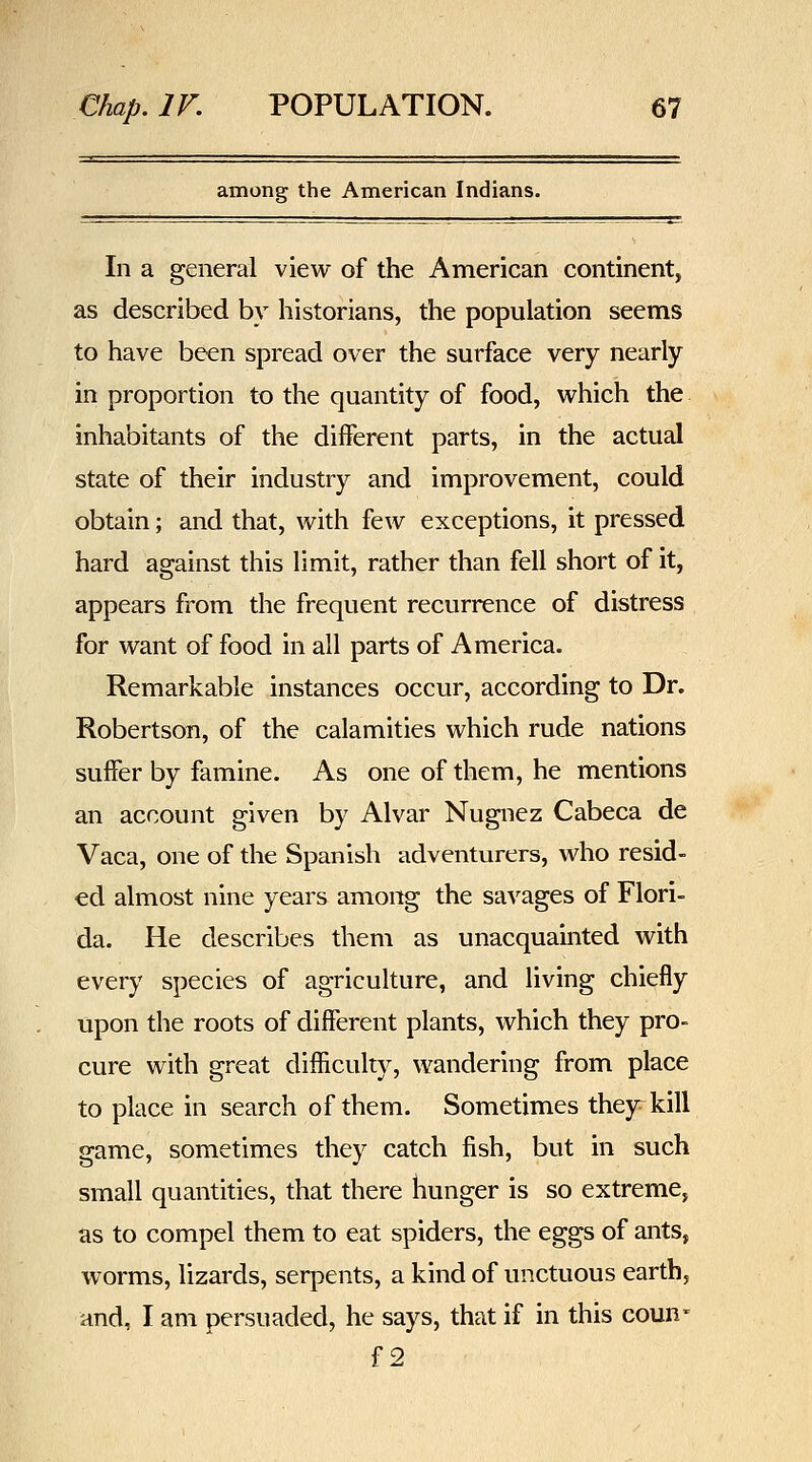 among the American Indians. In a general view of the American continent, as described by historians, the population seems to have been spread over the surface very nearly in proportion to the quantity of food, which the inhabitants of the different parts, in the actual state of their industry and improvement, could obtain; and that, with few exceptions, it pressed hard against this limit, rather than fell short of it, appears from the frequent recurrence of distress for want of food in all parts of America. Remarkable instances occur, according to Dr. Robertson, of the calamities which rude nations suffer by famine. As one of them, he mentions an account given by Alvar Nugnez Cabeca de Vaca, one of the Spanish adventurers, who resid- ed almost nine years among the savages of Flori- da. He describes them as unacquainted with every species of agriculture, and living chiefly upon the roots of different plants, which they pro- cure with great difficulty, wandering from place to place in search of them. Sometimes they^kill game, sometimes they catch fish, but in such small quantities, that there hunger is so extreme, as to compel them to eat spiders, the eggs of ants, worms, lizards, serpents, a kind of unctuous earth, and, I am persuaded, he says, that if in this coun* f2