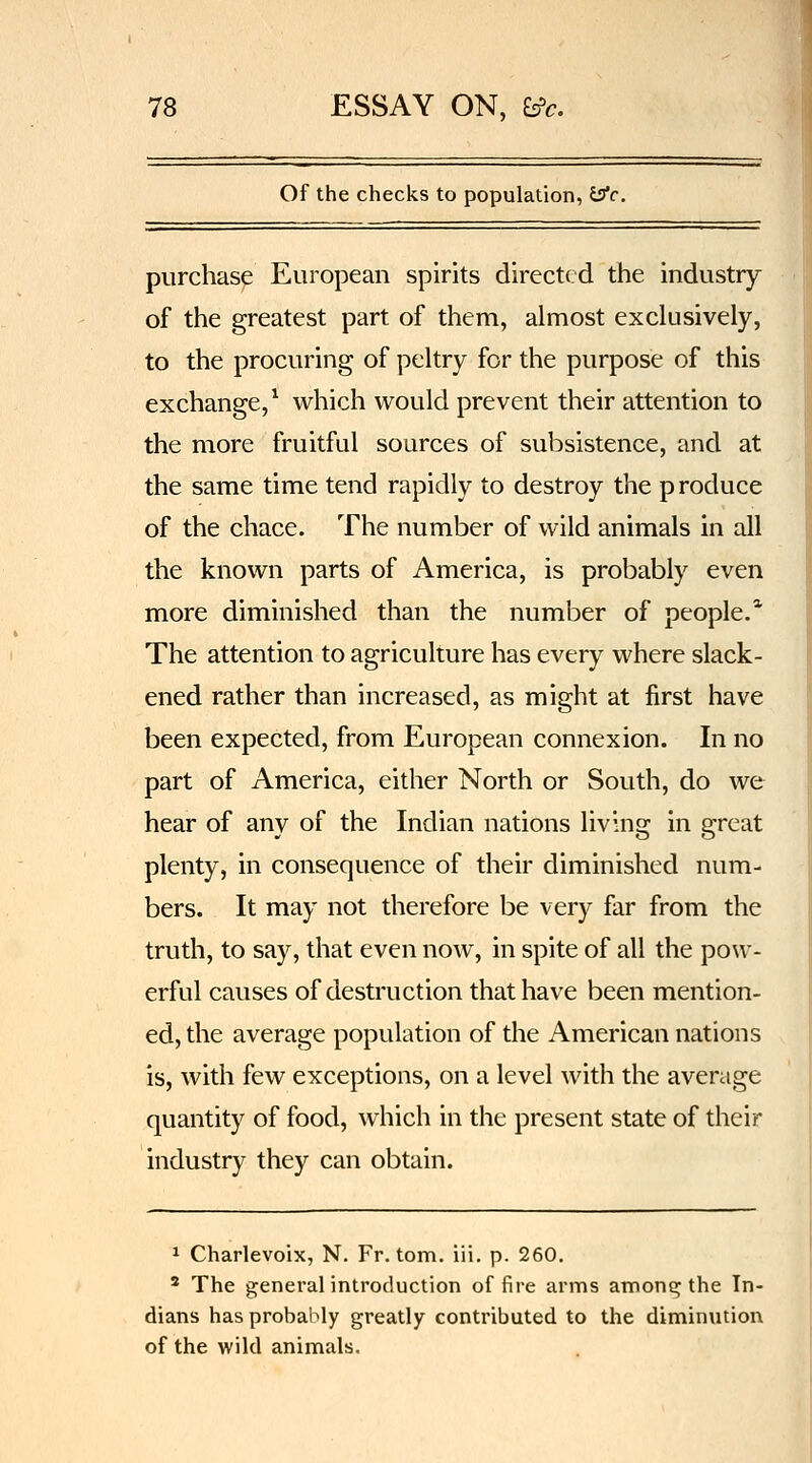 Of the checks to population, isfc, purchase European spirits directed the industry of the greatest part of them, almost exchisively, to the procuring of peltry for the purpose of this exchange,^ which would prevent their attention to the more fruitful sources of subsistence, and at the same time tend rapidly to destroy the p roduce of the chace. The number of wild animals in all the known parts of America, is probably even more diminished than the number of people.* The attention to agriculture has every where slack- ened rather than increased, as might at first have been expected, from European connexion. In no part of America, either North or South, do we hear of any of the Indian nations living in great plenty, in consequence of their diminished num- bers. It may not therefore be very far from the truth, to say, that even now, in spite of all the pow- erful causes of destruction that have been mention- ed, the average population of the American nations is, with few exceptions, on a level with the average quantity of food, which in the present state of their industry they can obtain. 1 Charlevoix, N. Fr. torn, iii. p. 260. ' The generalintroduction of fire arms amonq the In- dians has probably greatly contributed to the diminution of the wild animals.