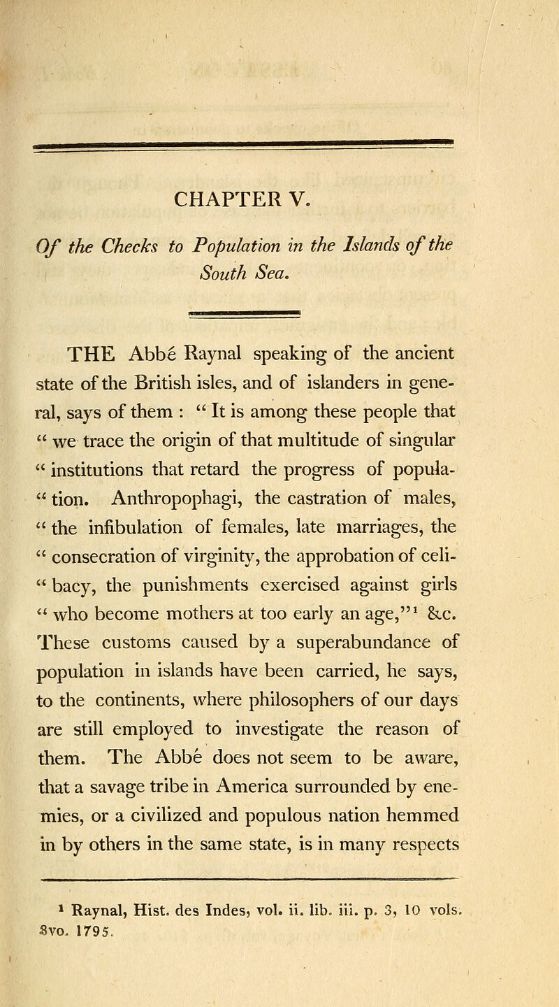 Of the Checks to Population in the Islands of the South Sea. THE Abbe Raynal speaking of the ancient state of the British isles, and of islanders in gene- ral, says of them :  It is among these people that  we trace the origin of that multitude of singular  institutions that retard the progress of popula-  tion. Anthropophagi, the castration of males,  the infibulation of females, late marriages, the  consecration of virginity, the approbation of celi-  bacy, the punishments exercised against girls  who become mothers at too early an age,^ &.c. These customs caused by a superabundance of population in islands have been carried, he says, to the continents, where philosophers of our days arc still employed to investigate the reason of them. The Abbe does not seem to be aware, that a savage tribe in America surrounded by ene- mies, or a civilized and populous nation hemmed in by others in the same state, is in many respects * Raynal, Hist, des Indes, vol. ii. lib. iii. p. 3, 10 vols, Svo, 1795.