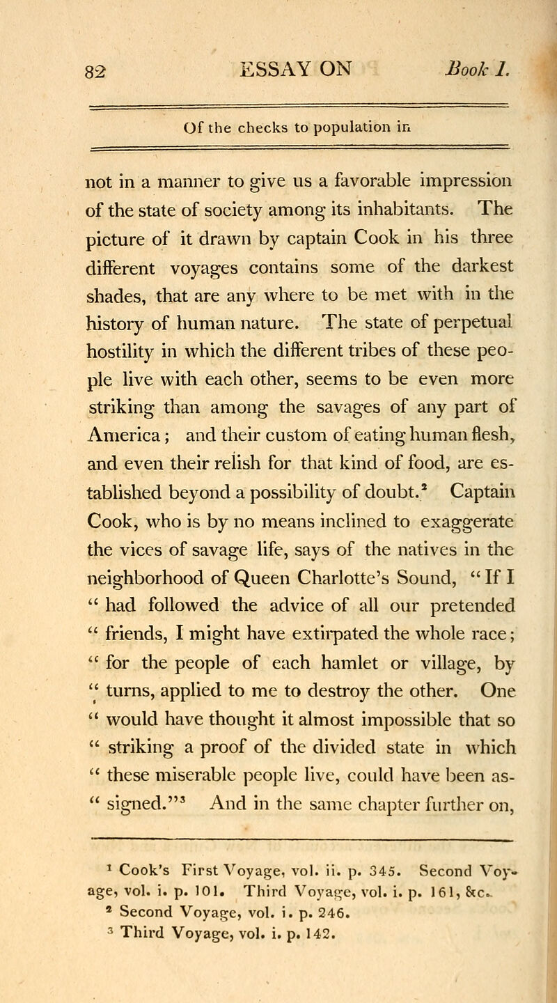 of the checks to population in not in a manner to give us a favorable impression of the state of society among its inhabitants. The picture of it drawn by captain Cook in his three different voyages contains some of the darkest shades, that are any where to be met with in the history of human nature. The state of perpetual hostihty in which the diiferent tribes of these peo- ple live with each other, seems to be even more striking than among the savages of any part of America; and their custom of eating human flesh, and even their relish for that kind of food, are es- tablished beyond a possibility of doubt.' Captain Cook, who is by no means inclined to exaggerate the vices of savage life, says of the natives in the neighborhood of Queen Charlotte's Sound,  If I  had followed the advice of all our pretended  friends, I might have extirpated the whole race;  for the people of each hamlet or village, by  turns, applied to me to destroy the other. One  would have thought it almost impossible that so  striking a proof of the divided state in which  these miserable people live, could have been as-  signed.' And in the same chapter further on, ^ Cook's First Voyage, vol. ii. p. 345. Second Voy*» age, vol. i. p. 101. Third Voyage, vol. i. p. 161, &c.. * Second Voyage, vol. i. p. 246. 3 Third Voyage, vol. i. p. 142.