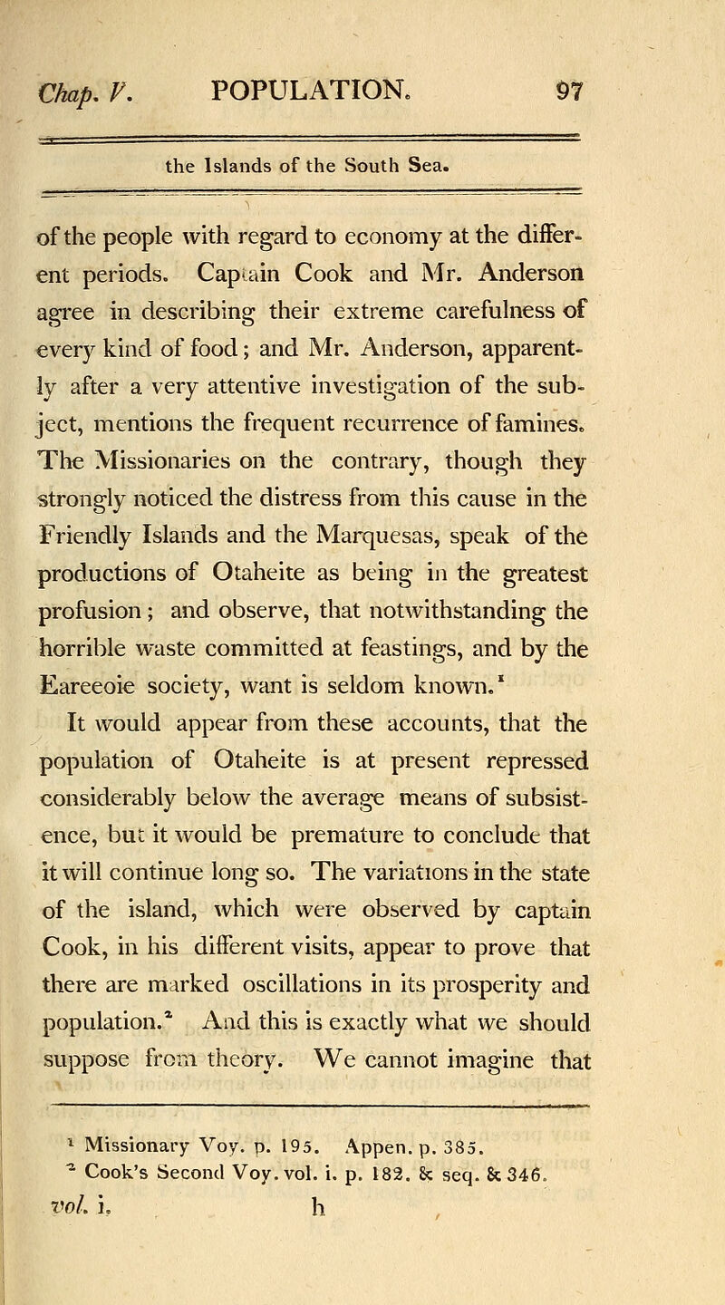 the Islands of the South Sea. of the people with regard to economy at the differ- ent periods. Capiain Cook and Mr. Anderson agree in describing their extreme carefuhiess of every kind of food; and Mr. Anderson, apparent- ly after a very attentive investigation of the sub- ject, mentions the frequent recurrence of famines. The Missionaries on the contrary, though they strongly noticed the distress from this cause in the Friendly Islands and the Marquesas, speak of the productions of Otaheite as being in the greatest profusion ; and observe, that notwithstanding the horrible waste committed at feastings, and by the Eareeoie society, want is seldom known.* It would appear from these accounts, that the population of Otaheite is at present repressed considerably below the average means of subsist- ence, but it would be premature to conclude that it will continue long so. The variations in the state of the island, which were observed by captain Cook, in his different visits, appear to prove that there are marked oscillations in its prosperity and population.* And this is exactly what we should suppose from theory. We cannot imagine that ^ Missionary Voy. p. 195. Appen. p. 385. ^ Cook's Second Voy. vol. i. p. 182. 8c seq. Sc346. VoL i, h ,