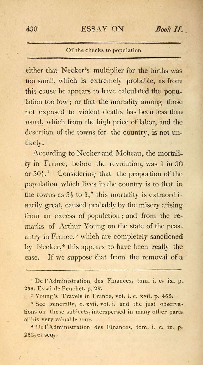 Of the checks to population either that Necker'^s multiplier for the births was too small, which is extremely probable, as from this cause he appears to have calculated the popu- lation too low; or that the mortalit}' among those not exposed to violent deaths has been less than usual, which from the high price of labor, and the desertion of the towns for the country, is not un- likely. According to Necker and Moheau, the mortali- -ty in France, before the revolution, was 1 in 30 or 30i/ Considering that the proportion of the population v»^hich lives in the country is to that in the towns as 31 to 1,^ this mortality is extraordi- narily great, caused probably by the misery arising from an excess of ])opulation; and from the re- marks of Arthur Young on the state of the peas- antry in France,^ which are completely sanctioned by Necker,* this appears to- have been really the case. If we suppose that from die removal of a ^ De r A.dministration des Finances, torn. i.e. ix. p. 255. Essai de Peuchet, p. 29. 2 Young's Travels in France, vol. i. c. xvii. p. 466. ^ See generqllV) c. xvii. vol. i. and the just observa» tions on these subjects, interspersed in many other parts: ©f his very valuable tour. '^ Del'Administration des Finances, torn. i. c. ix. p-. 2.62.,, et seq.