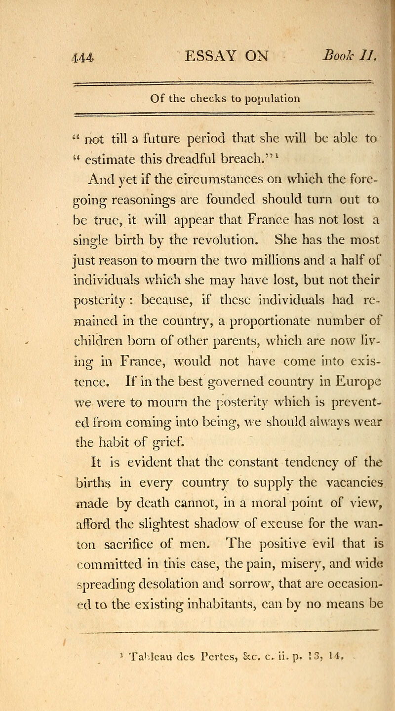 Of the checks to population *' not till a future period that she will be able to ^* estimate this dreadful breach.^ And yet if the circumstances on which the fore- going reasonings are founded should turn out to be true, it will appear that France has not lost a single birth by the revolution. She has the most just reason to mourn the two millions and a half of individuals which she may have lost, but not their posterity: because, if these individuals had re- mained in the country, a proportionate number of children bom of other parents, which are now liv- ing in France, would not have come into exis- tence. If in the best governed country in Europe we were to mourn the posterity which is prevent- ed from coming into being, we should ah\'ays wear the habit of grief. It is evident that the constant tendency of the births in every country to supply the vacancies made by death cannot, in a moral point of view, aiford the slightest shadow of excuse for the wan- ton sacrifice of men. The positive evil that is committed in tliis case, the pain, misery, and wide spreading desolation and sorrow, that are occasion- ed to the existing inhabitants, can by no means be