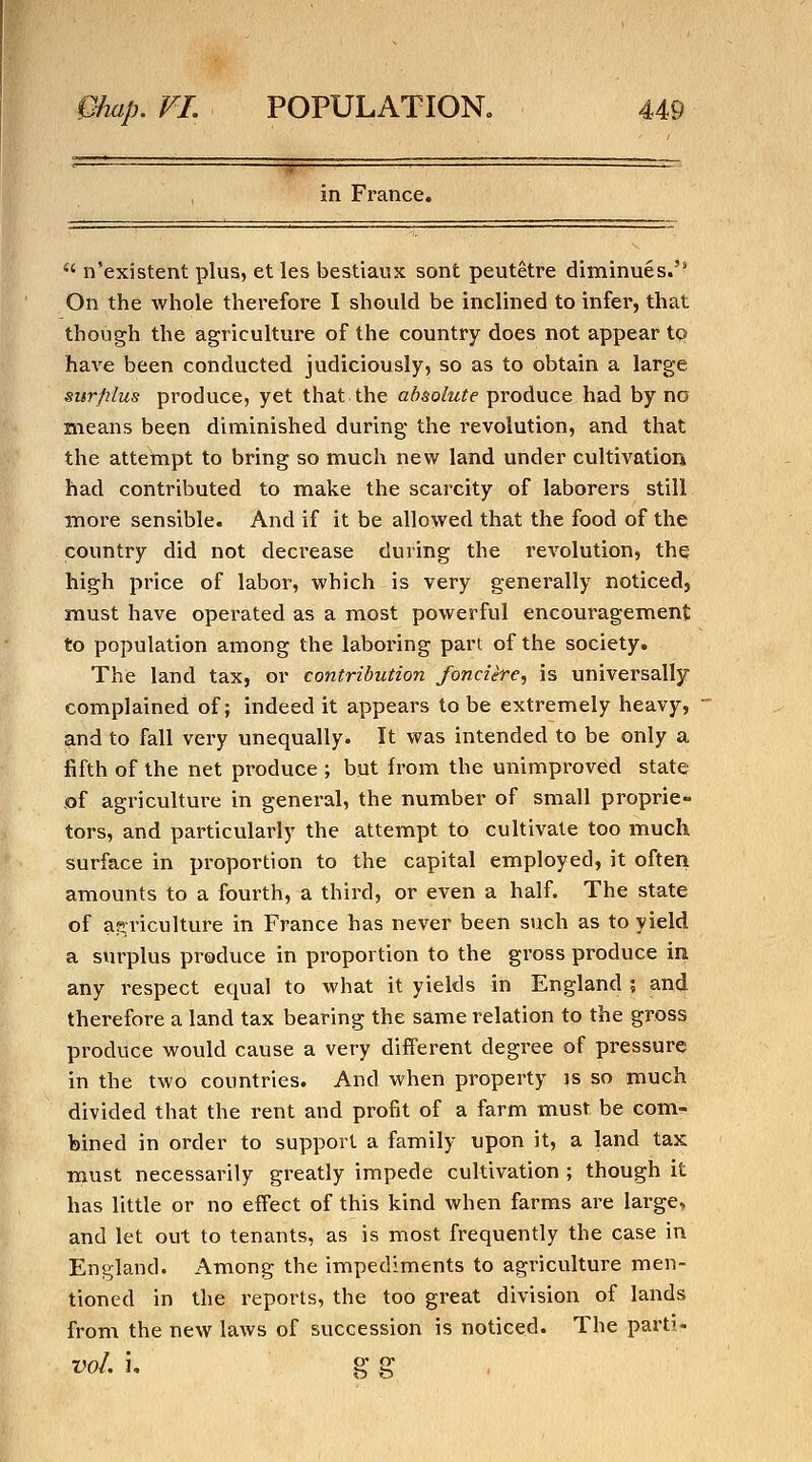 in France,  n'existent plus, et les bestiaux sont peutetre diminues.'* On the whole therefore I should be inclined to infer, that though the agriculture of the country does not appear tQ have been conducted judiciously, so as to obtain a large surjilus produce, yet that the absolute produce had by no means been diminished during the revolution, and that the attempt to bring so much new land under cultivation had contributed to make the scarcity of laborers still more sensible. And if it be allowed that the food of the country did not decrease during the revolution, thq high price of labor, which is very generally noticed, must have operated as a most powerful encouragement to population among the laboring part of the society. The land tax, or contribution fonciere., is universally complained of; indeed it appears to be extremely heavy, and to fall very unequally. It was intended to be only a fifth of the net produce ; but from the unimproved state of agriculture in general, the number of small proprie- tors, and particularly the attempt to cultivate too much surface in proportion to the capital employed, it often amounts to a fourth, a third, or even a half. The state of agriculture in France has never been such as to yield a surplus produce in proportion to the gross produce in any i-espect equal to what it yields in England ; and therefore a land tax bearing the same relation to the gross produce would cause a very different degi^ee of pressure in the two countries. And when property is so much divided that the rent and profit of a farm must be com^ bined in order to support a family upon it, a land tax must necessarily greatly impede cultivation ; though it has little or no effect of this kind when farms are large, and let out to tenants, as is most frequently the case in England. Among the impediments to agriculture men- tioned in the reports, the too great division of lands from the new laws of succession is noticed. The parti- voL i, g g