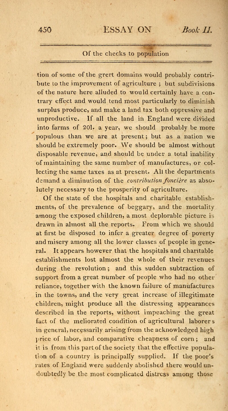 Of the checks to population tion of some of the grert donaains would probably contri- bute to the improvement of agricultui^e ; but subdivisions of the nature here alluded to vi^ould certainly have a con- trary effect and would tend most particularly to diminish surplus produce, and make a land tax both oppressive and unproductive. If all the land in England were divided into farms of 201. a year, we should probably be more populous than we are at present; but as a nation we should be extremely poor. We should be almost without disposable revenue, and should be under a total inability of maintaining the same number of manufactures, or col- lecting the same taxes as at present. All the departments demand a diminution of the contribution fond ere as abso- lutely necessary to the prosperity of agriculture. Of the state of the hospitals and charitable establish- ments, of the prevalence of beggary, and the mortality among the exposed children, a most deplorable picture is drawn in almost all the reports. From which we should at first be disposed to infer a greater degree of poverty and misery among all the lower classes of people in gene- ral. It appears however that the hospitals and charitable establishments lost almost the whole of their revenues during the revolution; and this sudden subtraction of support from a great number of people who had no other reliance, together with the known failure of manufactures in the towns, and the very great increase of illegitimate children, might produce all the distressing appearances described in the I'eports, without impeaching the great fact of the meliorated condition of agricultural laborers in general, necessarily arising from the acknowledged high }!rice of labor, and comparative cheapness of corn ; and it is from this part of the society that the effective popula- tion of a country is principally supplied. If the poor's rates of England were suddenly abolished there would un- doubtedly be the most complicated distress among those