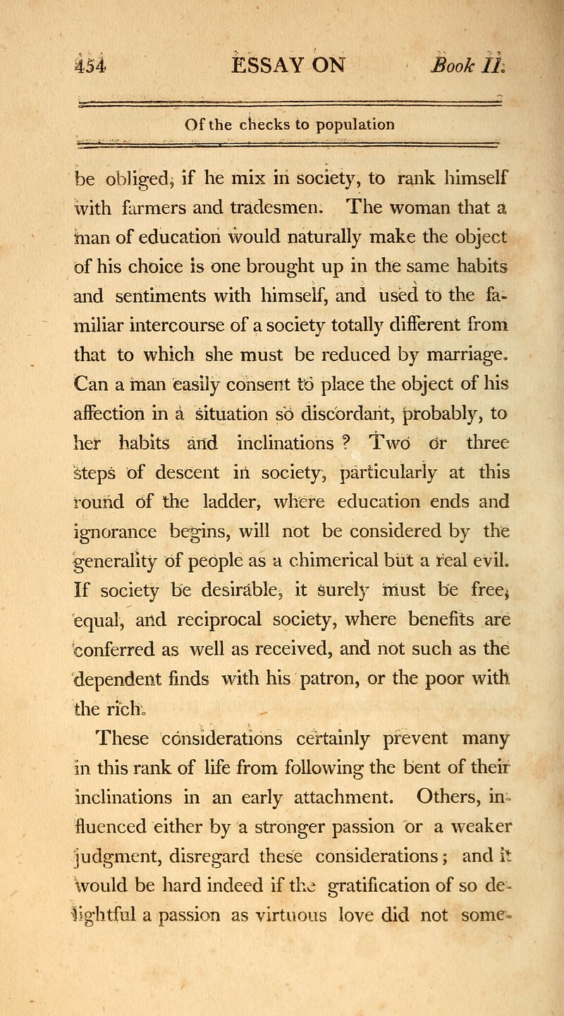 Of the checks to population be obliged^ if he mix in society, to rank himself with farmers and tradesmen. The woman that a hian of education would naturally make the object of his choice is one brought up in the same habits and sentiments with himself, and used to the fa- miliar intercourse of a society totally different from that to which she must be reduced by marriage. Can a man easily consent tb place the object of his affection in a situation so discordant, probably, to her habits and inclinations ? Two dr three Meps of descent iii society, particularly at this round of the ladder, where education ends and ignorance begins, will not be considered by the generality of people as a chimerical but a real evil. If society be desirable, it surel}' must be free^ equal, arid reciprocal society, where benefits are conferred as well as received, and not such as the dependent finds with his patron, or the poor with the rich; These considerations certainly prevent many in this rank of life from following the bent of their inclinations in an early attachment. Others, in- fluenced either by a stronger passion or a weaker judgment, disregard these considerations; and it Would be hard indeed if the gratification of so de- ^lightful a passion as virtuous love did not some-