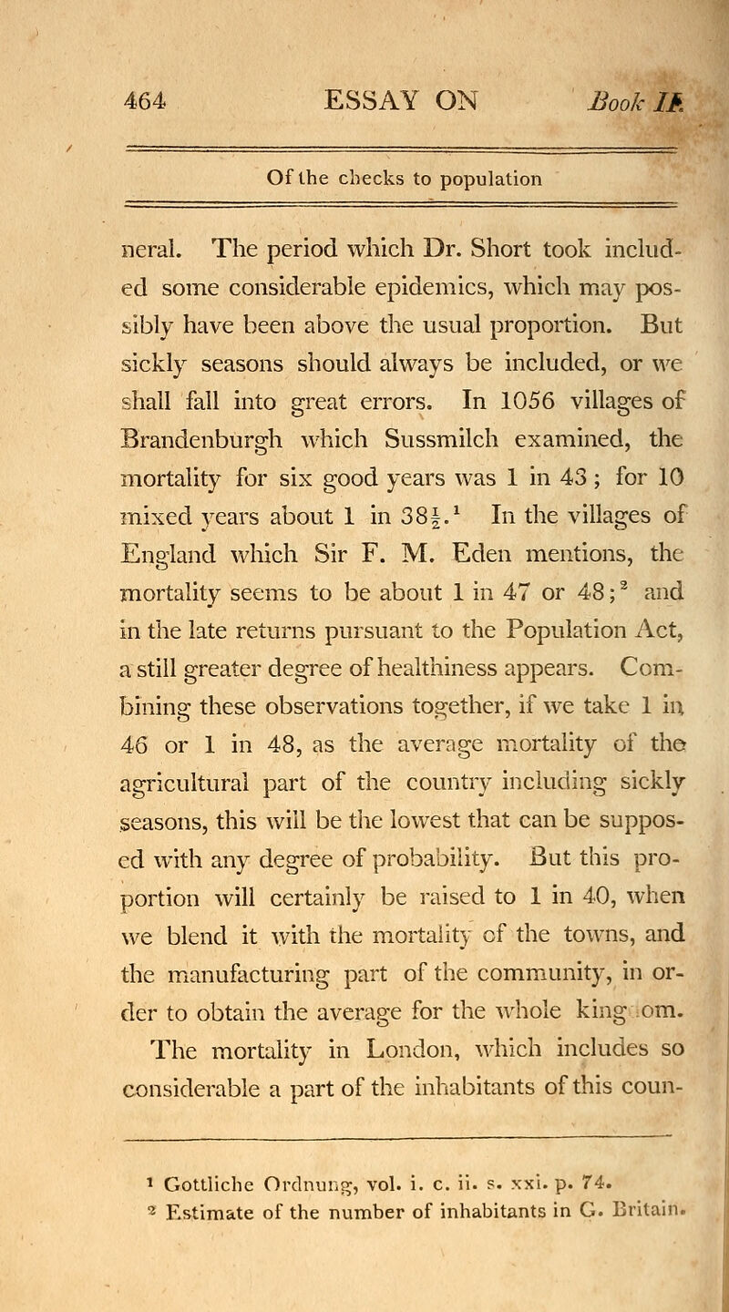 Of the checks to population neral. The period which Dr. Short took inckid- ed some considerable epidemics, which may pos- sibly have been above the usual proportion. But sickly seasons should always be included, or we shall fall into great errors. In 1056 villages of Brandenburgh which Sussmilch examined, the mortality for six good years was 1 in 43 ; for 10 mixed years about 1 in 38|.^ In the villages of England which Sir F. M. Eden mentions, the mortality seems to be about 1 in 47 or 48; ^ and in the late returns pursuant to the Population Act, a still greater degree of healthiness appears. Com- bining these observations together, if we take 1 iu 46 or 1 in 48, as the average mortality of the agricultural part of the country including sickly seasons, this will be the lowest that can be suppos- ed with any degree of probability. But this pro- portion will certainly be raised to 1 in 40, when we blend it with the mortality of the towns, and the manufacturing part of the community, in or- der to obtain the average for the whole king cm. The mortality in London, which includes so considerable a part of the inhabitants of this coun- ^ Gottliche Ordnung, vol. i. c. ii. p. xxi. p. 74. ■2= Estimate of the number of inhabitants in G. Britain.