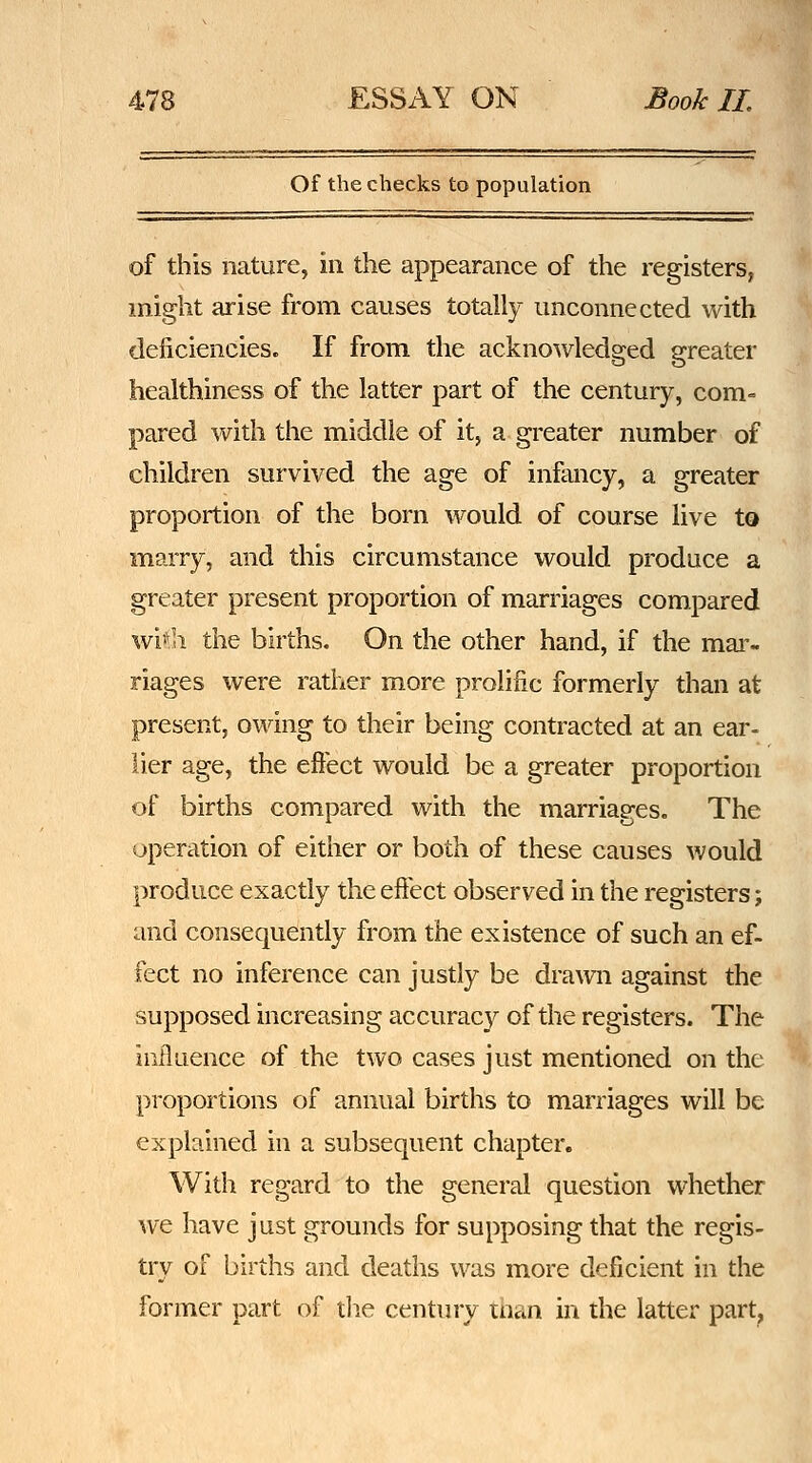 Of the checks to population of this nature, in the appearance of the registers, might arise from causes totally unconnected with deficiencies. If from the acknowledged greater healthiness of the latter part of the century, com= pared with the middle of it, a greater number of children survived the age of infancy, a greater proportion of the born would of course live to marry, and this circumstance would produce a greater present proportion of marriages compared wi€i the births. On the other hand, if the mai'- riages were rather more prolific formerly than at present, owing to their being contracted at an ear- lier age, the eftect would be a greater proportion of births compared with the marriages. The operation of either or both of these causes would produce exactly the effect observed in the registers; and consequently from the existence of such an ef- fect no inference can justly be drawn against the supposed increasing accuracy of the registers. The influence of the two cases just mentioned on the proportions of annual births to marriages will be explained in a subsequent chapter. With regard to the general question whether we have just grounds for supposing that the regis- try of births and deaths was more deficient in the former part of die century than in the latter part,