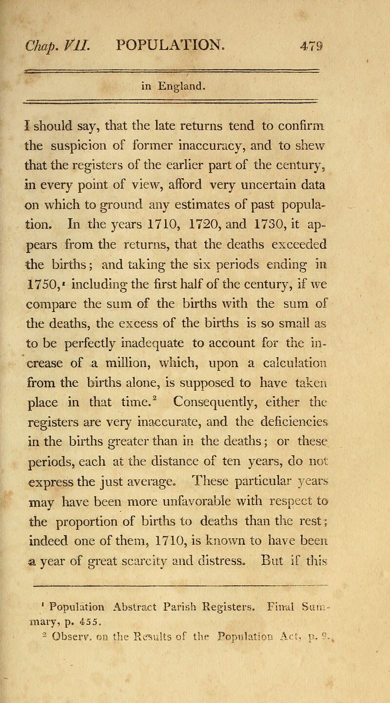 in England. I should say, that the late returns tend to confirm the suspicion of former inaccuracy, and to shew that the registers of the earlier part of the century, in every point of view, afford very uncertain data on which to ground any estimates of past popula- tion. In the years 1710, 1720, and 1730, it ap- pears from the returns, that the deaths exceeded the births; and taking the six periods ending in 1750,' including the first half of the century, if we compai'e the sum of the births with the sum of the deaths, the excess of the births is so small as to be perfectly inadequate to account for the in- crease of a million, which, upon a calculation from the births alone, is supposed to have taken place in that time.^ Consequently, either the registers are very inaccurate, and the deficiencies in the births greater than in the deaths; or these periods, each at the distance of ten years, do not express the just average. These particular 3-ear^ may have been more unfavorable with respect to the proportion of births to deaths than the rest; indeed one of them, 1710, is known to have been a year of great scarcity and distress. But if this ' Population Abstract Parish Registers. Fimii Sum- mary, p. 455. 2^ Observ. on the Results of the Population Act. p, ?.