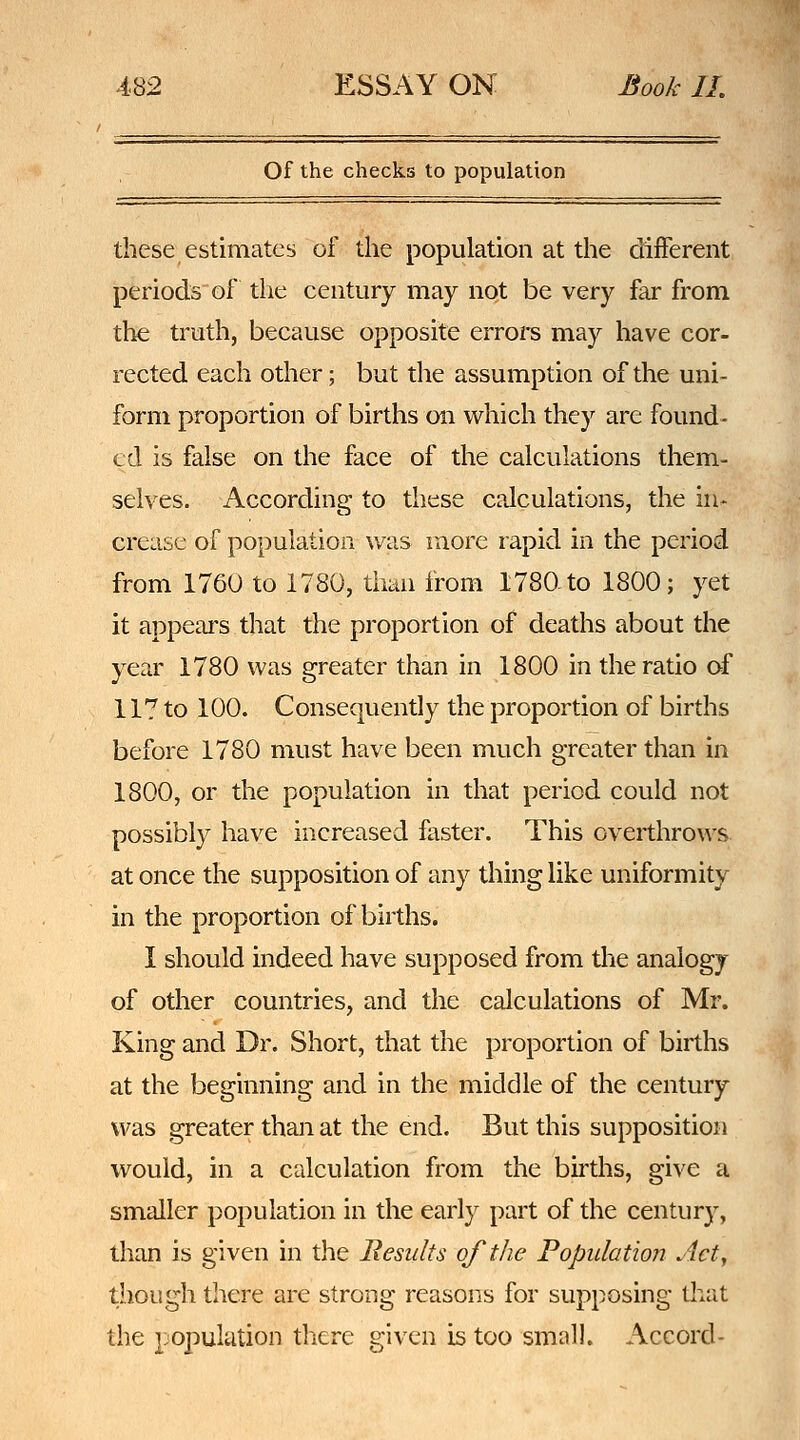 Of the checks to population these estimates of the population at the different periods of the century may not be very far from the truth, because opposite erroi^s may have cor- rected each other; but the assumption of the uni- form proportion of births on which they are found- ed is false on the face of the calculations them- selves. According to these calculations, the in- crease of population was more rapid in the period from 1760 to 1780, than from 1780-to 1800; yet it appears that the proportion of deaths about the year 1780 was greater than in 1800 in the ratio of 117 to 100. Consequently the proportion of births before 1780 must have been much greater than in 1800, or the population in that period could not possibly have increased faster. This overthrows at once the supposition of any thing like uniformity in the proportion of births. I should indeed have supposed from the analogy of other countries, and the calculations of Mr. King and Dr. Short, that the proportion of births at the beginning and in the middle of the century was greater than at the end. But this supposition would, in a calculation from the births, give a smaller population in the early part of the centur)% than is given in the Results of the Population Act, though there are strong reasons for supposing that the population there given is too small. Accord-