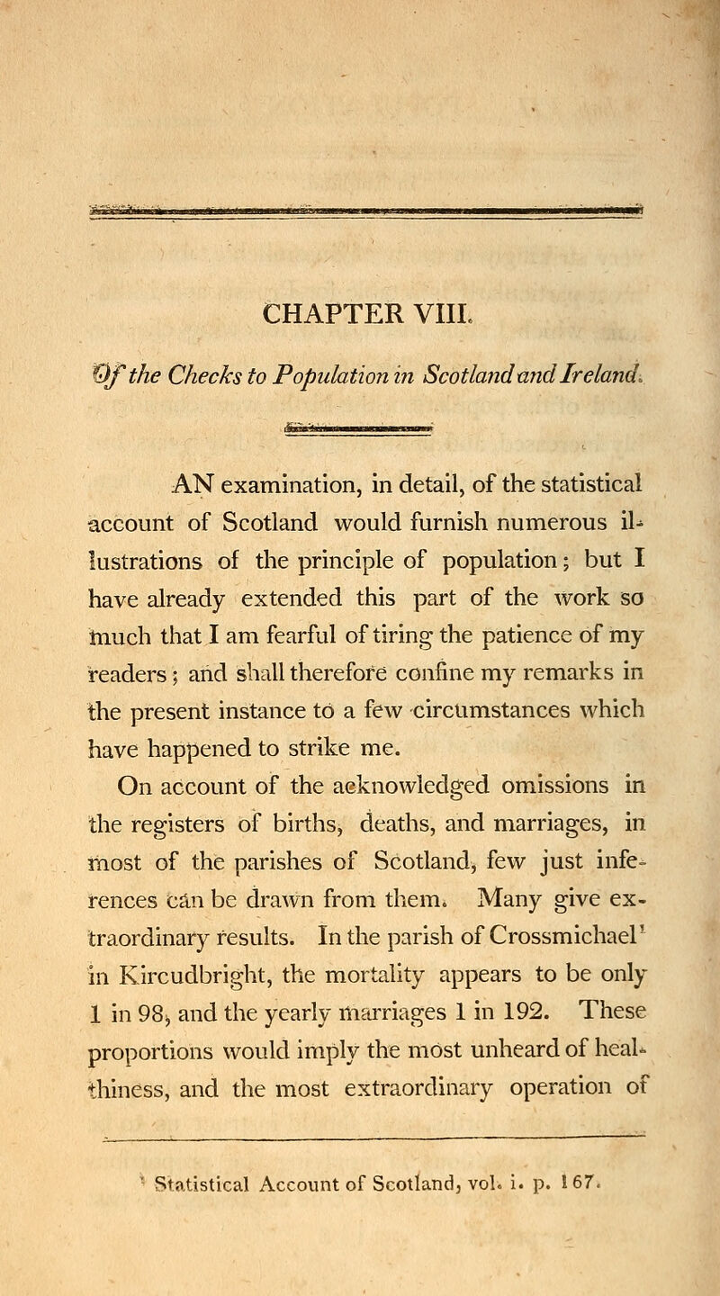 ^fthe Checks to Population in Scotland mid Ireland. AN examination, in detail, of the statistical account of Scotland would furnish numerous il- lustrations of the principle of population; but I have already extended this part of the work so much that I am fearful of tiring the patience of my readers; and shall therefore confine my remarks in the present instance to a few circumstances which have happened to strike me. On account of the aeknowledged omissions in the registers of births, deaths, and marriages, in most of the parishes of Scotland, few just infe- rences ca.n be drawn from them. Many give ex- traordinary results. In the parish of Crossmichael' in Kircudbright, the mortality appears to be only 1 in 98^ and the yearly marriages 1 in 192. These proportions would imply the most unheard of heaU thiness, and the most extraordinary operation of