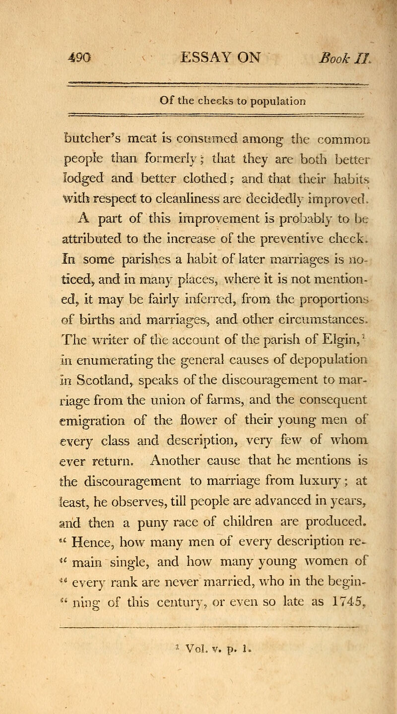 Of the cheeks to population butcher^s meat is consomed among the commoa people than formerly; that they are both better lodged and better clotlied; and that their habits with respect to cleanliness are decidedly improved. A part of this improvement is probably to be attributed to the increase of the preventive check. In some parishes a habit of later marriages is no- ticed,, and in many places, where it is not mention- edy it may be fairly inferred, from the proportions of births and mamages, and other circumstances. The writer of the account of the parish of Elgin,' in enumerating the general causes of depopulation in Scotland^ speaks of the discouragement to mar- riage from the union of farms, and the consequent emigration of the flower of their young men of every class and description, very few of whom ever return. Another cause that he mentions is the discouragement to marriage from luxury; at least, he observes, till people are advanced in years, arid then a puny race of children are produced.  Hence, how many men of every description re- ** main single, and how many young women of ^* every rank are never married, who in the begin-  ning of this century, or even so late as 1745, '• VoLv. p. 1.