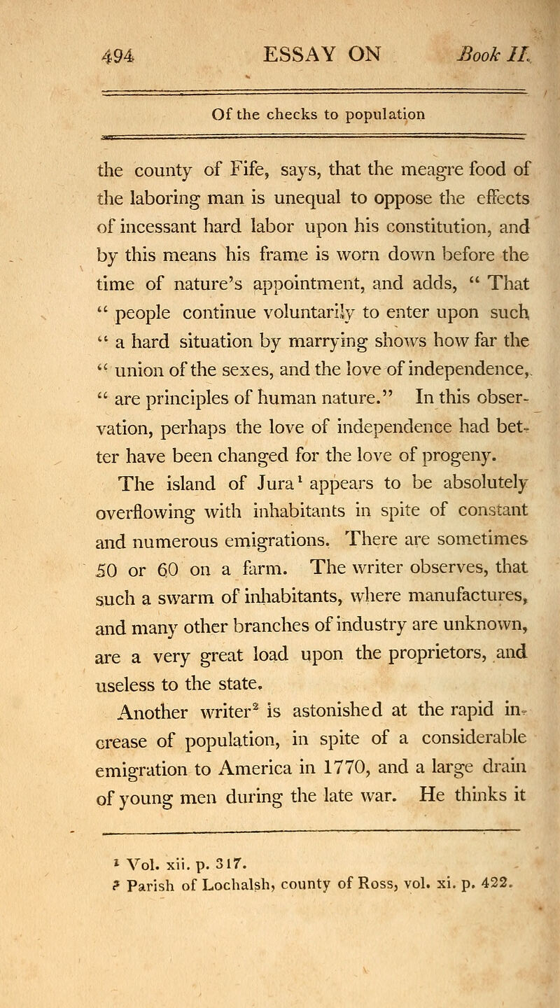 Of the checks to population the county of Fife, says, that the meagre food of the laboring man is unequal to oppose the effects of incessant hard labor upon his constitution, and by this means his frame is worn down before the time of nature's appointment, and adds,  That  people continue voluntarily to enter upon such  a hard situation by marrying shows how far the  union of the sexes, and the love of independence,.  are principles of human nature. In this obser- vation, perhaps the love of independence had bet- ter have been changed for the love of progeny. The island of Jura^ appears to be absolutely overflowing with inhabitants in spite of constant and numerous emigrations. There are sometimes 50 or 60 on a farm. The writer observes, that such a swarm of inhabitants, where manufactures, and many other branches of industry are unknown, are a very great load upon the proprietors, and useless to the state. Another writer^ is astonished at the rapid in^ crease of population, in spite of a considerable emigration to America in 1770, and a large drain of young men during the late war. He thinks it 1 Vol. xii. p. 317. ? Parish of Lochalsh, county of Ross, vol. xi. p. 422.