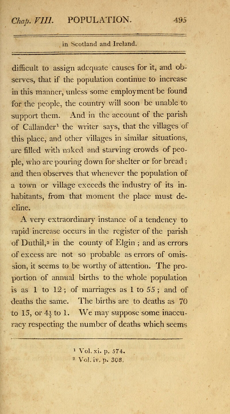 in Scotland and Ireland. difficult to assign adequate causes for it, and ob- serves, that if the population continue to increase in this manner, unless some employment be found for the people, the country will soon be unable to support them. And in the account of the parish of Callander^ the M^riter says, that the villages of this place, and other villages in similar situations, are filled with naked and starving crowds of peo- pie, who are pouring down for shelter or for bread; and then observes that whenever the population of a town or village exceeds the industry of its in- habitants, from that moment tlie place must de- cline. A very extraordinary instance of a tendency to rapid increase occurs in the register of the parish of Duthil,2 in the county of Elgin ; and as errors of excess are not so probable as errors of omis- sion, it seems to be worthy of attention. The pro- portion of annual births to the whole population is as 1 to 12; of marriages as 1 to S5 -, and of deaths the same. The births are to deaths as 70 to 15, or 4i to 1. We may suppose some inaccu- racy respecting the number of deaths which seems 1 Vol.xi. p. 574.