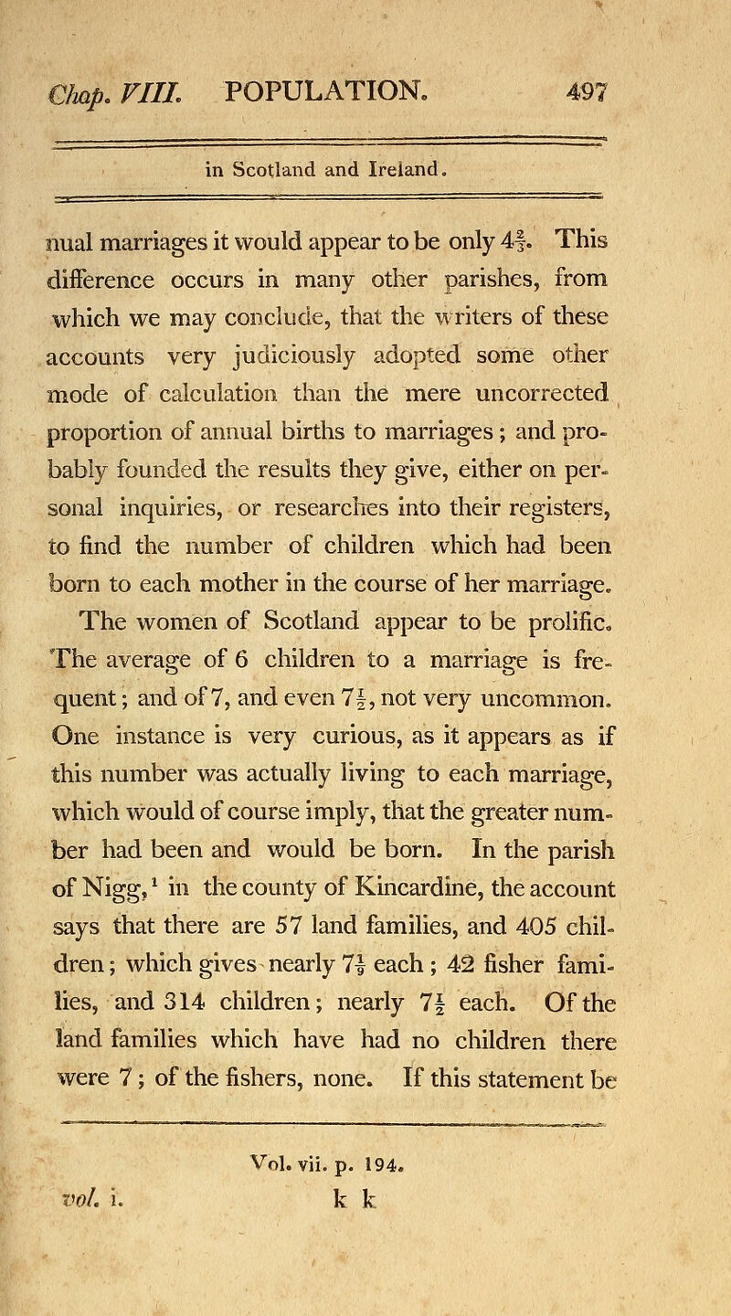 in Scotland and Ireland. iiual marriages it would appear to be only 4|. This difference occurs in many other parishes, from which we may conclude, that the writers of these accounts very judiciously adopted some other mode of calculation than the mere uncorrected proportion of annual births to marriages; and pro- bably founded the results they give, either on per- sonal inquiries, or researches into their registers, to find the number of children which had been born to each mother in the course of her marriage. The women of Scotland appear to be prolific. The average of 6 children to a marriage is fre- quent ; and of 7, and even 1\^ not very uncommon. One instance is very curious, as it appears as if this number was actually living to each marriage, which would of course imply, that the greater num- ber had been and would be born. In the parish of Nigg, ^ in the county of Kincardine, the account says that there are 57 land families, and 405 chil- dren ; which gives nearly 7| each ; 42 fisher fami- lies, and 314 children; nearly 7| each. Of the land families which have had no children there were 7; of the fishers, none. If this statement be Vol. vii. p. 194. voL i. k k