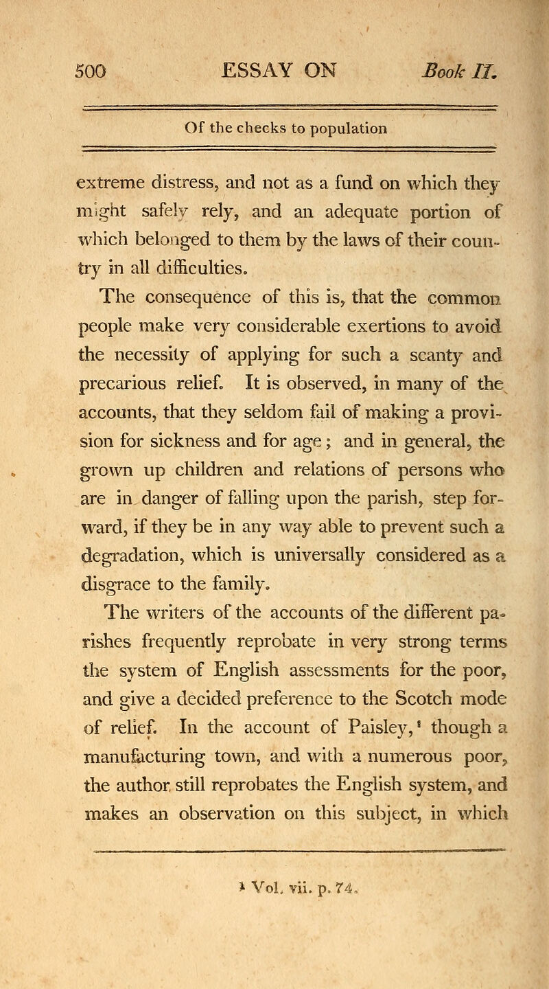 Of the checks to population extreme distress, and not as a fund on which they might safely rely, and an adequate portion of which belofiged to them by the laws of their coun- try in all difficulties. The consequence of this is, that the common people make very considerable exertions to avoid the necessity of applying for such a scanty and precarious relief. It is observed, in many of the accounts, that they seldom fail of making a provi- sion for sickness and for age; and in general, the grown up children and relations of persons who are in danger of falling upon the parish, step for- ward, if they be in any way able to prevent such a degradation, which is universally considered as a disgrace to the family. The writers of the accounts of the diiferent pa» rishes frequently reprobate in very strong terms the system of English assessments for the poor, and give a decided preference to the Scotch mode of relief. In the account of Paisley,' though a manufacturing town, and with a numerous poor, the author still reprobates the English system, and makes an observation on this subject, in which