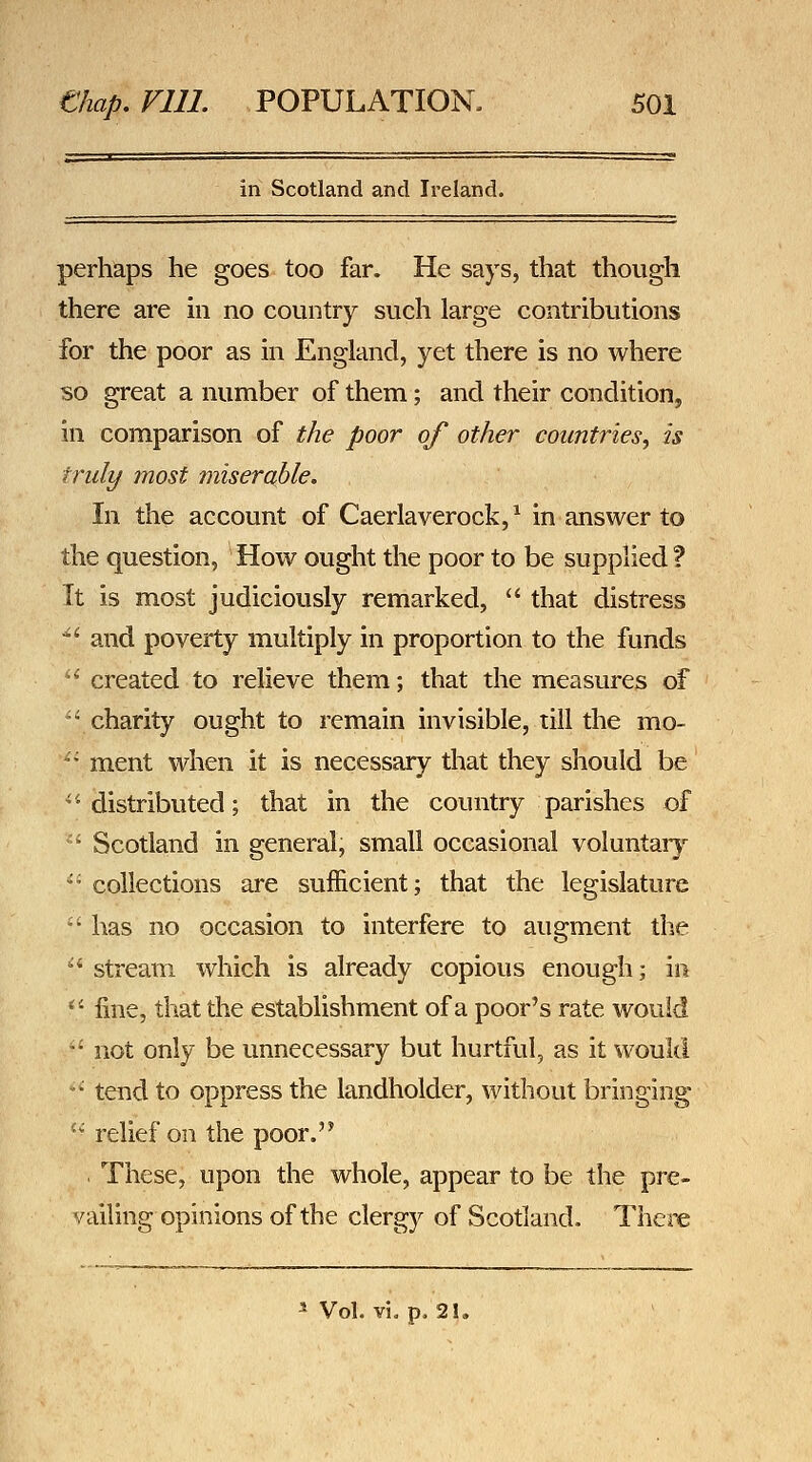 in Scotland and Ireland. perhaps he goes too far. He says, that though there are m no country such large contributions for the poor as in England, yet there is no where so great a number of them; and their condition, in comparison of the poor of other countries^ is truly most miserable. In the account of Caerlaverock,^ in answer to the question, How ought the poor to be supplied ? It is most judiciously remarked,  that distress *' and poverty multiply in proportion to the funds *' created to relieve them; that the measures of ^'charity ought to remain invisible, till the mo- '• ment when it is necessary that they should be '•distributed; that in the country parishes of Scotland in general, small occasional voluntar}*^ collections are sufficient; that the legislature has no occasion to interfere to augment the stream which is already copious enough; in fine, that the establishment of a poor's rate would not only be unnecessary but hurtful, as it would ' tend to oppress the landholder, without bringing  relief on the poor. . These, upon the whole, appear to be the pre- vailing opinions of the clergy of Scotland. There