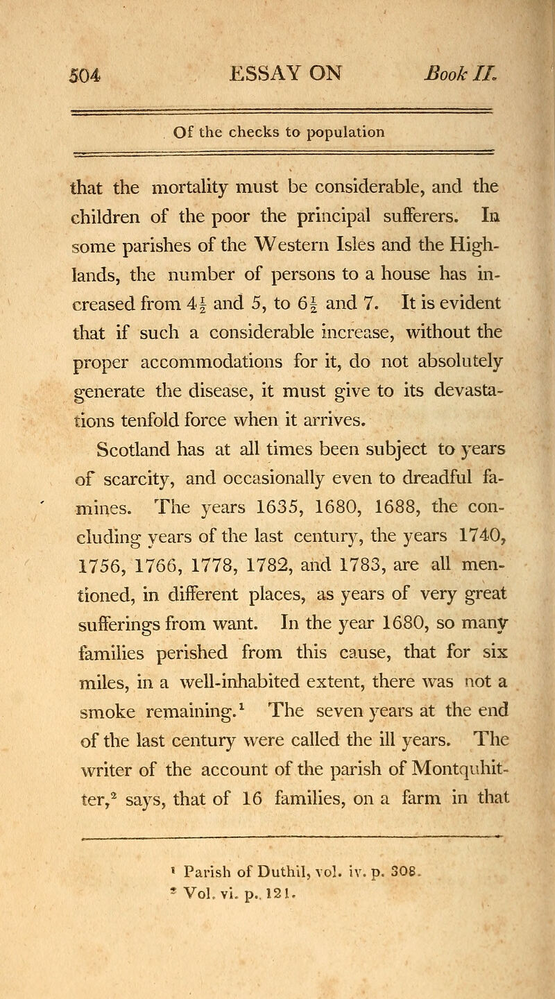 Of the checks to population that the mortaUty must be considerable, and the children of the poor the principal sufferers. In some parishes of the Western Isles and the High- lands, the number of persons to a house has in- creased from 41 and 5, to &\ and 7. It is evident that if such a considerable increase, widiout the proper accommodations for it, do not absolutely generate the disease, it must give to its devasta- tions tenfold force when it arrives. Scotland has at all times been subject to years of scarcity, and occasionally even to dreadful fa- mines. The years 1635, 1680, 1688, the con- cluding years of the last century, the years 1740, 1756, 1766, 1778, 1782, and 1783, are all men- tioned, in different places, as years of very great sufferings from want. In the year 1680, so many families perished from this cause, that for six miles, in a well-inhabited extent, there was not a smoke remaining.^ The seven years at the end of the last century were called the ill years. The writer of the account of the parish of Montquhit- ter,^ says, that of 16 families, on a farm in that » Parish of Duthil, vol. iv. p. 308. * Vol. vi. p.. 121.