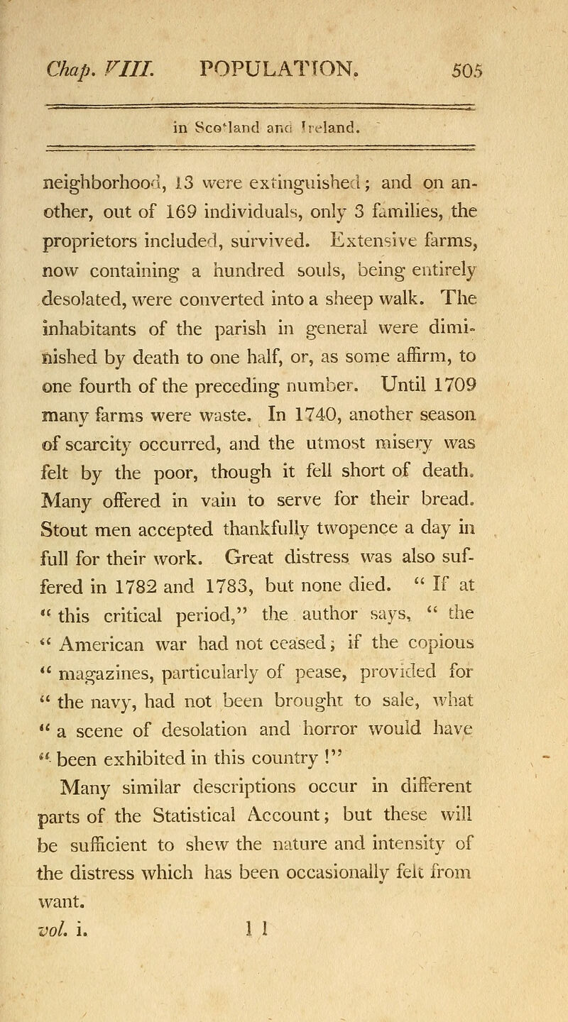 in Scotland ane 'reland. neighborhoO'i, 13 \vQXit extinguished; and on an- other, out of 169 individuals, only 3 fcunilies, the proprietors included, survived. Extensive farms, now containing a hundred souls, being entirely desolated, were converted into a sheep walk. The inhabitants of the parish in general were dimi- nished by death to one half, or, as some affirm, to one fourth of the preceding number. Until 1709 many farms were waste. In 1740, another season of scarcity occurred, and the utmost misery was felt by the poor, though it fell short of death. Many offered in vain to serve for their bread. Stout men accepted thankfully twopenqe a day in full for their work. Great distress was also suf- fered in 1782 and 1783, but none died.  If at  this critical period, the author says,  die American war had not ceased; if the copious '* magazines, particularly of pease, provided for  the navy, had not been brought to sale, what  a scene of desolation and horror would have ** been exhibited in this country ! Many similar descriptions occur in different parts of the Statistical Account; but these will be sufficient to shew the nature and intensity of the distress which has been occasionally felt from want. vol, i. 11