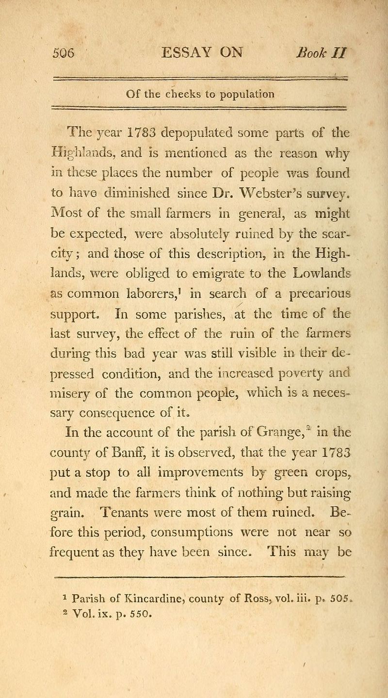 Of the cheeks to population The year 1783 depopulated some parts of the Highlands, and is mentioned as the reason Vv'hy in these places the number of people was found to have diminished since Dr. Webster's suFvey. Most of the small farmers in general, as might be expected, were absolutely ruined by the scar- city ; and those of this description, in the High- lands, were obliged to emigrate to the Lowlands as common laborers,' in search of a precarious support. In some parishes, at the time of the last survey, the effect of the ruin of the farmers during this bad year was still visible in their de- pressed condition, and the increased poverty and misery of the common people, which is a neces- sary consequence of it» In the account of the parish of Grange,^ in the county of Banff, it is observed, that the year 1783 put a stop to all improvements by green crops, and made the farmers think of nothing but raising grain. Tenants were most of them ruined. Be- fore this period, consumptions were not near so frequent as they have been since. This may be ^ Parish of Kincardine, county of Ross, vol. iii. p. 505, 2 Vol. ix. p. 550.