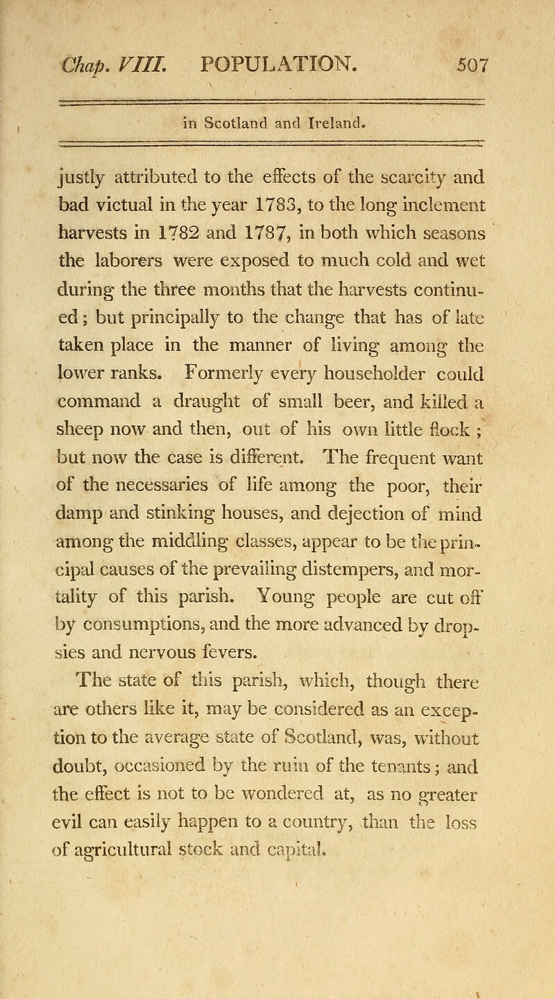 in Scotland and Ireland. justly attributed to the effects of the scarcity and bad victual in the year 1783, to the long inclement harvests in 1782 and 1787, in both which seasons the laborers were exposed to much cold and wet during the three months that the harvests continu- ed ; but principally to the change that has of late taken place in the manner of living among the lower ranks. Formerly every householder could command a draught of small beer, and killed a sheep now and then, out of his own little fiock ; but now the case is different. The frequent want of the necessaries of life among the poor, their damp and stinking houses, and dejection of mind among the middling classes, appear to be the prin- cipal causes of the prevailing distempers, and mor- tality of this parish. Young people are cut oil' by consumptions, and the more advanced by drop- sies and nervous fevers. The state of this parish, which, though there are others like it, may be considered as an excep- tion to the average state of Scotland, was, without doubt, occasioned by the ruin of the tentiints; and the effect is not to be wondered at, as no greater evil can easily happen to a country, than the loss of agricultural stock and capital.