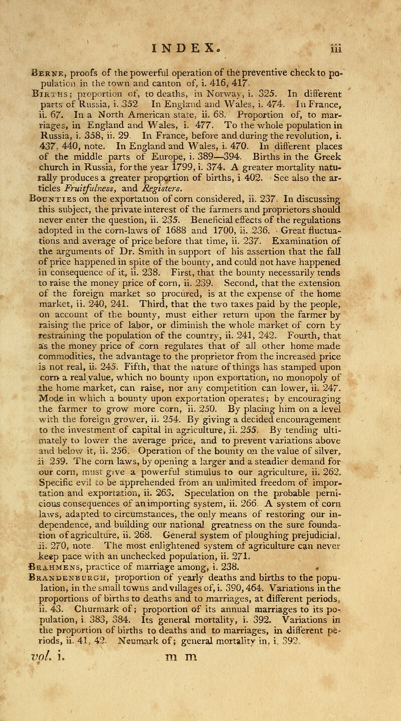 Berne, proofs of the powerful operation of the preventive check to po- pulation ir. the towii and canton of, i. 416, 417'- Births; pioportion of, to deaths, in Norway, i. 325. In different parts of Russia, i. 352 In England and Wales, i. 474. In France, ii. 67. In a North American state, ii. 68. Proportion of, to mar- riages, in England and Wales, i. 477. To the whole population in Russia, i. 358, ii. 29. In France, before and during the revolution, i. 437, 440, note. In England and Wales, i. 470. In different places of the middle parts of Europe, i. 389—394. Births in the Greek church in Russia, for the year 1799, i. 374. A greater mortality natu- rally produces a greater proportion of births, i. 402. See also the ar- ticles Fruitfulness, and Registers. Bounties on the exportation of com considered, ii. 237. In discussing this subject, the private interest of the farmers and proprietors should never enter the question, ii. 235. Beneficial effects of the regulations adopted in the corn-laws of 1688 and 1700, ii. 236. ■ Great fluctua- tions and average of price before that time, ii. 237. Examination of the arguments of Dr. Smith in support of his assertion that the fall of price happened in spite of the bounty, and could not have happened in consequence of it, ii. 238. First, that the bounty necessarily tends to raise the money price of corn, ii. 239. Second, that the extension of the foreign market so procured, is at the expense of the home market, ii. 240, 241. Third, that the two taxes paid by the people, on account of the bounty, must either return upon the farmer by raising the price of labor, or diminish the whole market of corn by restraining the population of the country, ii. 241, 242. Fourth, that ais the money price of corn regulates that of all other home made commodities, the advantage to the proprietor from the increased price is not real, ii. 245. Fifth, that the nature of things has stamped upon con> a real value, which no bounty upon exportation, no monopoly of the home market, can raise, nor any competition can lower, ii. 247. Mode in which a bounty upon exportation operates; by encouraging the farmer to grow more corn, ii. 250. By placing him on a level with the foreign grov/er, ii. 254. By giving a decided encouragement to the investment of capital in agjiculture, ii. 255, By tending ulti- mately to lower the average price, and to prevent variations above and belov/ it, ii. 256. Operation of the bounty on the value of silver, ii 259. The corn laws, by opening a larger and a steadier demand for our corn, must give a powerful stimulus to our agriculture, ii. 262. Specific evil to be apprehended from an unlimited freedom of impor- tation and exportation, ii. 263. Speculation on the probable perni- cious consequences of an importing system, ii. 266. A system of corn laws, adapted to circumstances,.the only means of restoring our in- dependence, and building our national greatness on the sure founda- tion of agriculture, ii. 268. General system of ploughing prejudicial, ii. 270, note. The most enlightened system of agriculture can nevei- keep pace with an unchecked population, ii. 271. Brahmens, practice of marriage among, i. 238. Brandenburgh, proportion of yearly deaths and births to the popu- lation, in the small towns and villages of, i. 390,464. Variations in the proportions of births to deaths and to marriages, at different periods, ii. 43. Churmark of; proportion of its annual marriages to its po- pulation, i. 383, 384. Its general mortality, i. 392. Variations in the proportion of births to deaths and to marriages, in different pe- riods, ii. 41, 42- Neumark of; general mortality in, i. 392. vol. i. mm