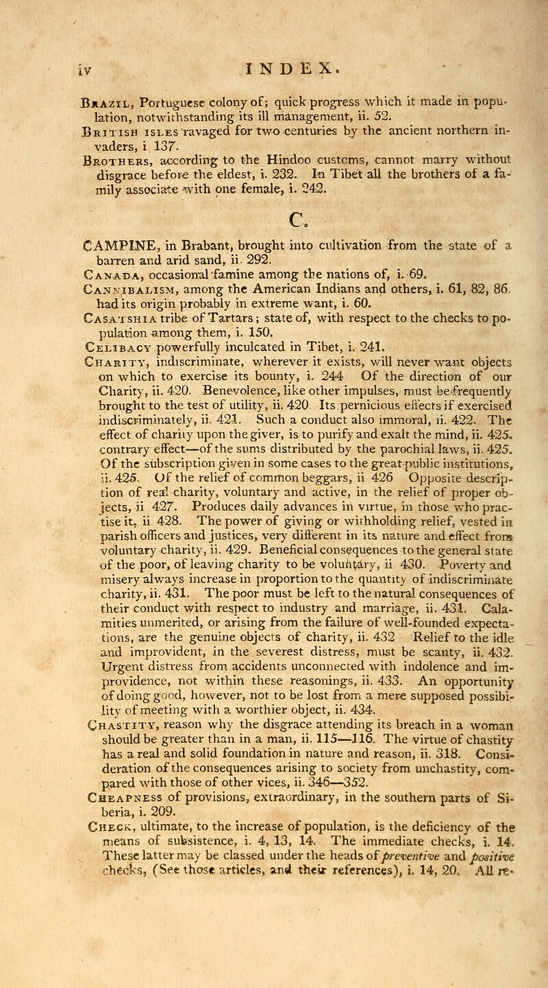 Bkazil, Portuguese colony of; quick progress which it made in popu- lation, notwithstanding its ill management, ii. 52. British isles ravaged for two centuries by the ancient northern in- vaders, i 137. Brothers, according to the Hindoo customs, cannot marry without disgrace before the eldest, i. 232. I^ Tibet all the brothers of a fa- mily associate ^,vith one female, i. 242. c. CAMPINE, in Brabant, brought into cultivation from the ^tate of a baiTen and arid sand, ii- 292. Canada, occasional'famine among the nations of, i. 69. Cannibalism, among the American Indians and others, i. 61, 82, 86, had its origin probably in extreme want, i. 60. Casatshia tribe of Tartars; state of, with respect to the checks to po- pulation among them, i. 150. Celibacy powerfully inculcated in Tibet, i. 241. Charity, indiscriminate, wherever it exists, will never want objects on which to exercise its bounty, i. 244 Of the direction of our Charity, ii. 420. Benevolence, like other impulses, must be-frequendy brought to the test of utility, ii. 420. Its pernicious eftects if exercised indiscriminately, ii. 421. Such a conduct also immoral, li. 422. The effect of charity upon the giver, is to purify and exalt the mind, ii. 425. contrary effect—of the sums distributed by the parochial laws, ii. 425. Of the siibscription given in some cases to the great public institutions, ii. 425. Of the relief of common beggars, ii 426 Opposite descrip- tion of real charity, voluntary and active, in the relief of proper ob- jects, ii 427. Produces daily advances in virtue, in those who prac- tise it, ii 428. The power of giving or withholding relief, vested in parish officers and justices, very different in its nature and effect frors voluntary charity, ii. 429. Beneficial consequences to the general state of the poor, of leaving; charity to be voluii^ary, ii 430. Poverty and misery always increase in proportion to the quantity of indiscriminate charity, ii. 431. The poor must be left to the natural consequences of their conduct with respect to industry and marriage, ii. 431. Cala- mities unmerited, or arising from the failure of well-founded expecta- tions, are the genuijie objects of charity, ii. 432 Relief to the idle and improvident, in the severest distress, must be scanty, ii. 432. Urgent distress from accidents unconnected with indolence and im- providence, not within these reasonings, ii. 433. An opportunity of doing good, however, not to be lost from a mere supposed possibi- lity of meeting with a worthier object, ii. 434. Chastity, reason why the disgrace attending its breach in a woman should be greater than in a man, ii. 115—116. The virtue of chastity has a real and solid foundation in nature and reason, ii. 318. Consi- deration of the consequences arising to society from unchastity, com- pared with those of other vices, ii. 346—352. Cheapness of provisions, extraordinary, in the southern parts of Si- beria, i. 209. Check, ultimate, to the increase of population, is the deficiency of the means of subsistence, i. 4, 13, 14. The immediate checks, i. 14. ^ These latter may be classed under the heads of preventive and positive