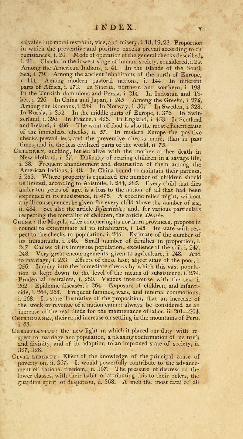 solvable into moral restraint, vice, and misery, i. 18,19,28. PropovtioH in which the preventive and positive checks prevail according to cir cumstances, i. 20 Modeof operation of the general checks described^ i. 21. Checks in the lowest stage of human society, considered, i. 29. Among the American Indians, i. 41. In the islands of the South Sea, i. 79^ Among the ancient inhabitants of the north of Europe, 1. 111. Among modern pastoral nations, i, 144 In different parts of Africa, i. 173. in Siberia, northern and southern, i 198. In the Turkish dominions and Persia, i. 214. In Indostan and Ti- bet, 1 226. In China and Japan, i 245 Among the Greeks, i 27i. Among the Romans, i. 289 In Norway, i 307. In Sweden, i. 328. In Russia, i. 552. In the middle parts of Europe, i. 376 In Swit- zerland, i, 396. In France, i 426. In England, i. 453. In Scotland and Ireland, i 486 The want of food is also the most efficient cause of the immediate checks, ii. 57. In modern Europe the positive checks prevail less, and the preventive checks more, than in past times, and in the less civilized parts of the world, ii 73. Children, sucking, buried alive with the mother at her death in New Holland, i. 37. Difficulty of rearing children in a savage life, i. 38. Frequent abandonment and destruction of them among the American Indians, j. 48. In China bound to maintain their parents, i. 253. Where property is equalized the number of children should be limited, according to Aristotle, i. 284, 285. Every child that dies under ten years of age, is a loss to the nation of all that had been expended in its subsistence, ii- 478. A specific relief might, without any ill consequence, be given for every child above the number of six, ii. 484. See also the article Iiifanticide; and, for various particulars respecting the mortality of ckildren, the article Deaths. China : the Moguls, after conquering its northern provinces, propose in council to exterminate all its inhabitants, i 145 Its state with res- pect to the checks to population, i. 245. Estimate of the number of its inhabitants, i. 246. Small number of families in proportion, i. 247. Causes of its immense population; excellence of the soil, i. 247, 248. Very great encouragements given to agriculture, i. 248. And to marriage, i. 253. Eflfects of these last; abject state of the poor, i. 256. Inquiry into the immediate checks by which this vast popula- tion is kept down to the level of the means of subsistence, i. 259. Prudential restraints, i. 260. Vicious intercourse with the sex, i. 262 Epidemic diseases, i 264. Exposure of children, and infanti- cide, i. 264, 265. Frequent famines, wars, and internal commotions, j. 268. Its state illustrative of the proposition, that an increase of the stock or reventie of a nation cannot always be considered as an increase of the real funds for the maintenance of labor, ii. 201—204. Chiriguanes, their rapid increase on settling in the mountains of Peru, i. 63. Christianity; the new light m which it placed our duty with re- spect to marriage and population, a pleasing confirmation of its truth and divinity, and of its adaption to an improved state of society, ii. 327, 328. Civil liberty: Effect of the knowledge of the principal cause of poverty on, ii. 367^ It would powerfully contribute to the advance- ment of rational freedom, ii. 367. The pressure of distress on the lower classes, with their habit of attributing this to their rulers, the