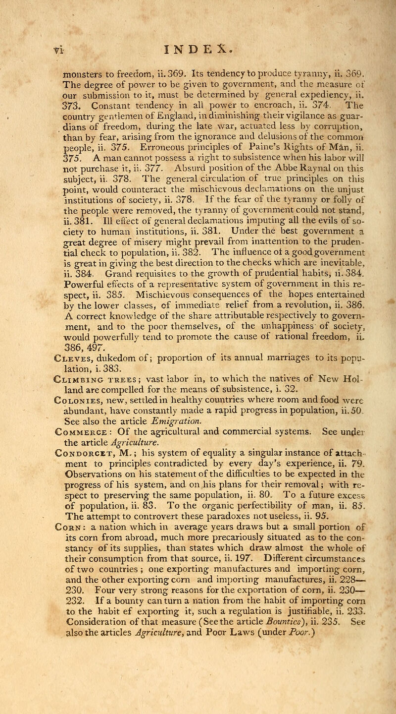 monsters to freedom, ii.369. Its tendency to produce tyranny, ii. 369. The degree of power to be given to government, and the measm-e of our submission to it, must be determined by general expediency, ii. 373. Constant tendency in all power to encroach, ii. 374. The country gentlemen of England, in diminishing their vigilance as guar- dians of freedom, during the late war, actuated less by corruption, than by fear, arising from the ignorance and delusions of the common people, ii. 375. Erroneous principles of Paine's Rights of Miin, ii. 375. A man cannot possess a right to subsistence when his labor will not purchase it, ii. 'i})77■ Absurd position of the Abbe Raynal on this subject, ii. 378. The general circulation of true principles on this point, would counteract the mischievous declamations on the unjust institutions of society, ii. 378. If the fear of the tyranny or folly of the people were removed, the tyranny of government could not stand, ii. 381. Ill efi'ect of general declamations imputing all the evils of so- ciety to human institutions, ii. 381. Under the best government a great degree of misery might prevail from inattention to the pruden- tial check to population, ii. 382. The influence ot a good government is great in giving the best direction to the checks which are inevitable, ii. 384. Grand requisites to the growth of prudential habits, li. 384, Powerful efi'ects of a representative system of government in this re- spect, ii. 385. Mischievous consequences of the hopes entertained by the lower classes, of immediate relief from a revolution, ii. 386. A correct knowledge of the share attributable respectively to govern- ment, and to the poor themselves, of the unhappiness' of society, would powerfully tend to promote the cause of rational freedom, ii. 386, 497. Cleves, dukedom of; proportion of its annual marriages to its popu- lation, i. 383. Climbing trees; vast labor in, to which the natives of New Hol- land are compelled for the means of subsistence, i. 32. Colonies, new, settledin healthy countries where room and food were abundant, have constantly made a rapid progi-ess in population, ii. 50. See also the article Emigration. Commerce : Of the agricultural and commercial systems. See under the article Agriculture. CoNDORCXT, M,; his system of equality a singular instance of attach ment to principles contradicted by every day's experience, ii. 79. Observations on his statement of the difficulties to be expected in the progress of his system, and on his plans for their removal; with re- spect to preserving the same population, ii. 80. To a future excess of population, ii. 83. To the organic perfectibility of man, ii. 85. The attempt to controvert these paradoxes not useless, ii. 95. Corn: a nation which in average years draws but a small portion of its corn from abroad, much more precariously situated as to the con- stancy of its supplies, than states which draw almost the whole of their consumption from that source, ii. 197. Diiferent circumstances of two countries ; one exporting manufactures and importing corn, and the other exporting corn and importing manufactures, ii. 228— 230. Four very strong reasons for the exportation of corn, ii. 230— 232. If a bounty can turn a nation from the habit of importing com to the habit ef exporting it, such a regulation is justifiable, ii. 233. Consideration of that measure (Seethe article Bounties), ii. 235. See also the articles Agriculture, and Poor Laws (imder Poor.)