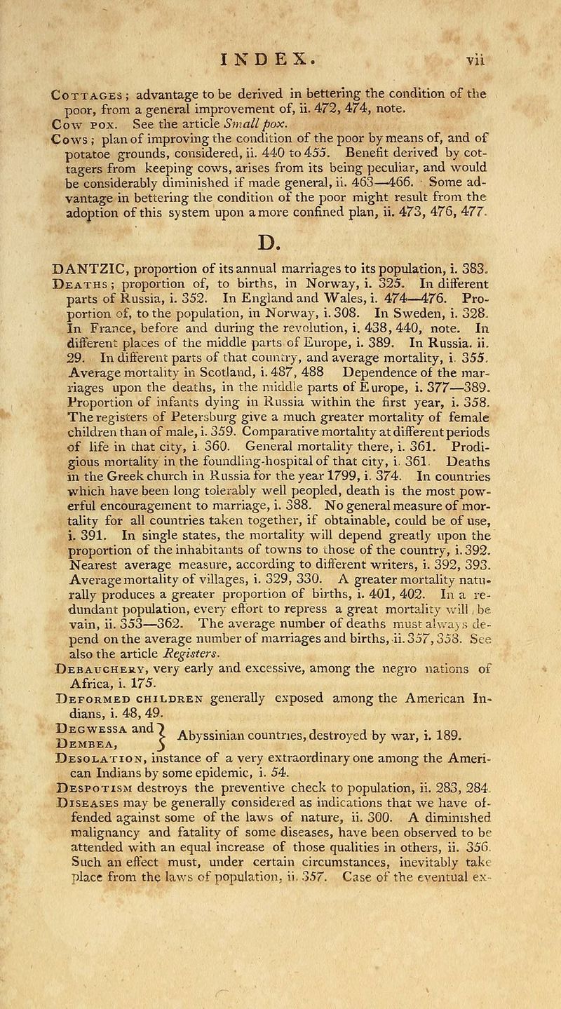 Cottages ; advantage to be derived in bettering the condition of the poor, from a general improvement of, ii. 472, 474, note. Cow POX. See tlie article .S'>Ha///)ox'. Cows ; plan of improving the condition of the poor by means of, and of potatoe grounds, considered, ii. 440 to 455. Benefit derived by cot- tagers from keeping cows, arises from its being peculiar, and would be considerably diminished if made general, ii. 463—466. Some ad- vantage in bettering the condition of the poor might result from the adoption of this system upon a more confined plan, ii, 473, 476, 477. D. DANTZIC, proportion of its annual marriages to its population, i. 383. Deaths ; proportion of, to births, in Norway, i. 325. In diiferent parts of Russia, i. 352. In England and Wales, i. 474—476. Pro- portion of, to the population, in Norway, i. 308. In Sweden, i. 328- In France, before and during the revolution, i. 438, 440, note. In different places of the middle parts of Europe, i. 389. In Russia, ii. 29. In different parts of that country, and average mortality, i. 355. Average mortality in Scotland, i. 487, 488 Dependence of the mar- riages upon the deaths, in the middle parts of Europe, i. 377—389. Proportion of infants dying in Russia within the first year, i. 358. The registers of Petersburg give a much greater mortality of female children than of male, i. 359. Comparative mortality at different periods of life in that city, i. 360. General mortality there, i. 361. Prodi- gious mortality in the foundling-hospital of that city, i, 361, Deaths in the Greek church in Russia for the year 1799, i. 374. In countries which have been long tolerably well peopled, death is the most pow- erful encouragement to marriage, i. 388. No general measure of mor- tality for all countries taken together, if obtainable, could be of use, i. 391. In single states, the mortality will depend greatly upon the proportion of the inhabitants of towns to those of the country, i. 392. Nearest average measure, according to different writers, i. 392, 393. Average mortality of villages, i. 329, 330. A greater mortaUty natu- rally produces a greater proportion of births, i. 401, 402. In a re- dundant population, every effort to repress a great mortality v^ill, be vain, ii. 353—362. The average number of deaths must always de- pend on the average number of marriages and births, ii. 357,353. See also the article Registers. Debauchery, very early and excessive, among the negi'o nations of Africa, i. 175. Deformed children generally exposed among the American In- dians, i. 48, 49. Degwessa and^ Abyssinian countries, destroyed by war, i. 189. Dembea, 3 ^ J J ' Desolation, instance of a very extraordinary one among the Ameri- can Indians by some epidemic, i. 54. Despotism destroys the preventive check to population, ii. 283, 284. Diseases may be generally considered as indications that we have of- fended against some of the laws of nature, ii. 300. A diminished malignancy and fatality of some diseases, have been observed to be attended with an equal increase of those qualities in others, ii. 356. Such an effect must, under certain circumstances, inevitably take place from the laws of population, ii. oS7. Case of the eventual ex-