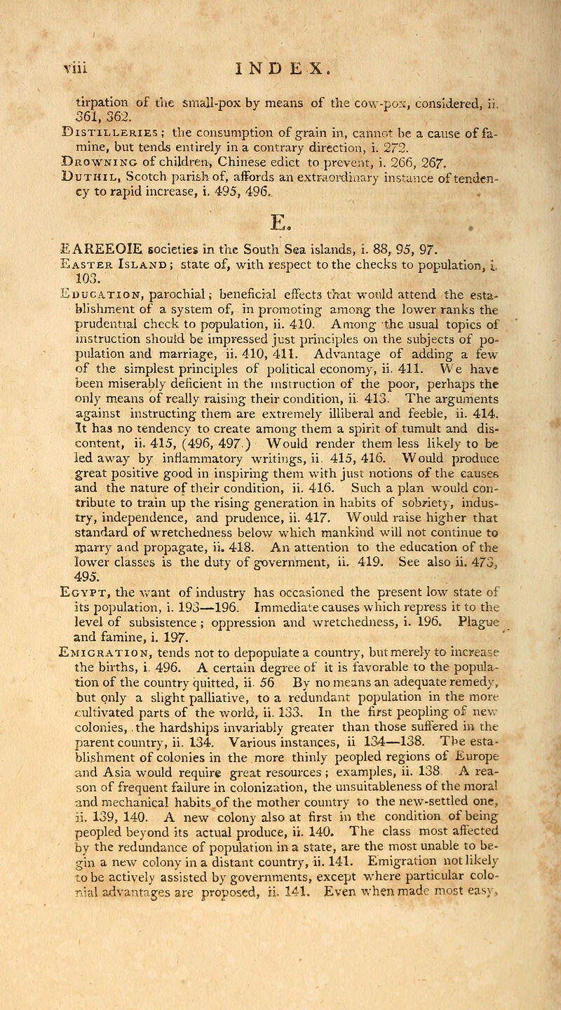 tirpation of the small-pox by means of the cow-pox, considered, ii. 361, 362. Distilleries ; the consumption of grain in, cannot be a cause of fa- mine, but tends entirely in a contrary direction, i. 272. Drowning of children, Chinese edict to prevent, i. 266, 267. DuTHiL, Scotch parish of, affords an extraoixlinary instance of tenden- cy to rapid increase, i. 495, 496. E. EAREEOIE societies in the South Sea islands, i. 88, 95, 97. Easter Island; state of, with respect to the checks to population, L 103. Education, parochial; beneficial effects that would attend the esta- blishment of a system of, in promoting among the lower ranks the prudential chock to population, ii. 410. Among the usual topics of instruction should be impressed just principles on the subjects of po- pulation and marriage, ii. 410, 411. Advantage of adding a few of the simplest principles of political economy, ii. 411. We have been miserably deficient in the msiruction of the poor, perhaps the only means of really raising their condition, ii. 413. The arguments against instructing them are extremely illiberal and feeble, ii. 414. It has no tendency to create among them a spirit of tumult and dis- content, ii. 415, (496, 497.) Would render them less likely to be led away by inflammatory writings, ii. 415, 416. Would produce great positive good in inspiring them with just notions of the causes and the nature of their condition, ii. 416. Such a plan would con- tribute to train up the rising generation in habits of sobriety, indus- try, independence, and prudence, ii. 417. Would raise higher that standard of wretchedness below which mankind will not continue to iparry and propagate, ii. 418. An attention to the education of the lower classes is the duty of government, ii. 419. See also ii. 473, 495. Egypt, the vrant of industry has occasioned the present low state of its population, i. 193—196. Immediate causes which repress it to the level of subsistence; oppression and wretchedness, i. 196. Plague and famine, i. 197. Emigration, tends not to depopulate a country, but merely to increase the births, i. 496. A certain degree of it is favorable to the popula- tion of the country quitted, ii. 56 By no means an adequate remedy, but only a slight palliative, to a redundant population in the more cultivated parts of the world, ii. 133. In the first peopling of new colonies,. the hardships invariably greater than those suffered in the parent country, ii. 134. Various instances, ii 134—138. The esta- blishment of colonies in the more thinly peopled regions of Europe and Asia would require great resources ; examjjles, ii. 138 A rea- son of frequent failure in colonization, the unsuitableness of the moral and mechanical habits of the mother country to the new-settled one, ii. 139, 140. A new colony also at first in the condition of being peopled beyond its actual produce, ii. 140. The class most affected by the redundance of population in a state, are the most unable to be- gin a new colony in a distant country, ii. 141. Emigration not likely to be actively assisted by governments, except where particular colo- nial advantages are proposed, ii. 141. Even when made most easy.