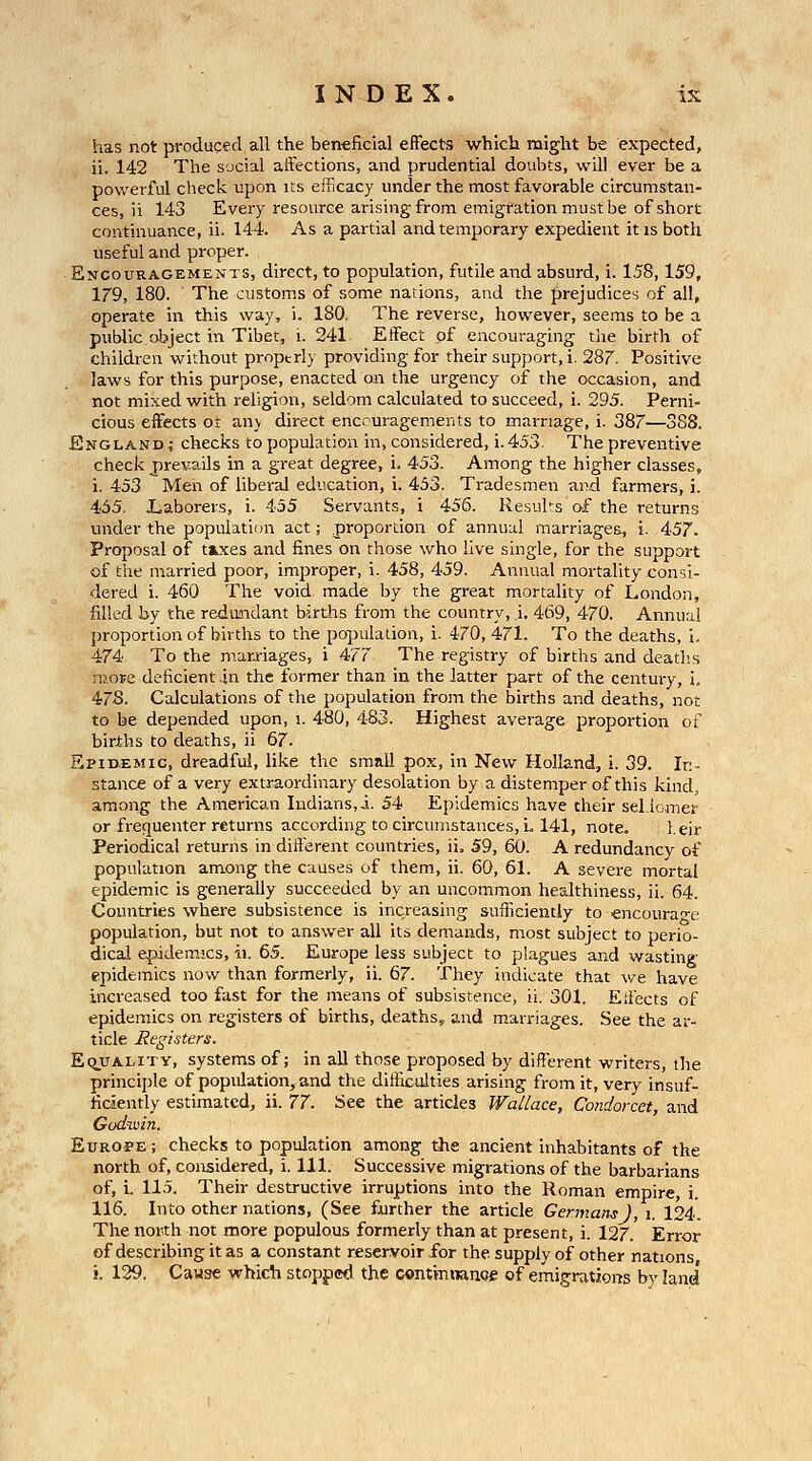 has not produced all the beneficial effects which might be expected, ii. 142 The social affections, and prudential doubts, will ever be a powerful check upon its efficacy under the most favorable circumstan- ces, ii 143 Every resource arising from emigration must be of short continuance, ii. 144. As a partial and temporary expedient it is both useful and proper. Encouragements, direct, to population, futile and absurd, i. 158,159, 179, 180. The customs of some nations, and the prejudices of all, operate in this way, i. 180. The reverse, however, seems to be a public object in Tibet, i. 241 Effect of encouraging the birth of children without properly providing for their support, i. 28r. Positive laws for this purpose, enacted on the urgency of the occasion, and not mixed with religion, seldom calculated to succeed, i. 295. Pernio cious effects ot any direct enccuragements to marriage, i. 387—388. England ^ checks to population in, considered, i. 453. The preventive check jirevails in a great degree, i. 453. Among the higher classes, i. 453 Men of liberal education, i. 453. Tradesmen and farmers, i. 455. X.aborers, i. 455 Servants, i 456. Results of the returns under the population act; proportion of annual marriages, i. 457. Proposal of tjLxes and fines on those who live single, for the support of the married poor, improper, i. 458, 459. Annual mortality consi- dered i. 460 The void made by the great mortality of London, filled by the redundant births from the country, ,i, 469, 470. Annual jjroportion of births to the population, i. 470, 471. To the deaths, 1. 474 To the man-iages, i 477 The registry of births and deatlus nioFe deficient in the former than in the latter part of the century, i. 478. Calculations of the population from the births and deaths, not to be depended upon, i. 480, 483. Highest average proportion oi' births to deaths, ii 67. Spid-emic, dreadful, like the small pox, in New Holland, i. 39. In- stance of a very extraordinary desolation by a distemper of this kind, among the American Indians,i. 54 Epidemics have their selicmer or frequenter returns according to circumstances, L 141, note. leir Periodical returns in different countries, ii, 59, 60. A redundancy of population among the causes of them, ii. 60, 61. A severe mortal epidemic is generally succeeded by an uncommon healthiness, ii. 64. Countries where subsistence is increasing sufficiently to encoura'^^e population, but not to answer all its demands, most subject to perio- dical epidemics, ii. 65. Europe less subject to plagues and wasting epidemics now than formerly, ii. 67. They indicate that we have increased too fast for the means of subsistence, ii. 301. Effects of epidemics on registers of births, deaths, and marriages. See the ar- ticle Rtgisters. EquALiTY, systems of; in all those proposed by different writers, the principle of population, and the difficulties arising from it, very insuf- ficiently estimated, ii. 77. See the articles Wallace, Condorcet, and Godnxiin. EuROFE; checks to population among the ancient inhabitants of the north of, considered, i. 111. Successive migrations of the barbarians of, i. 11.5. Their destructive irruptions into the Roman empire, i. 116. Into other nations, (See foirther the article Germans ), i. 124. The north not more populous formerly than at present, i. 127. Error of describing it as a constant reservoir for the supply of other nations i. 129. Cause which stopped the continnance of emigrations by land'