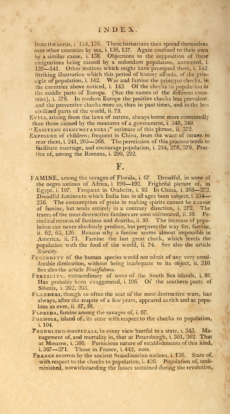 from the north, i 135,136. These barbarians then spread themselves over other countries by sea, i. 136,137. Again confined to their ovsrn by a similar cause, i. 138. Objections to the supposition of these emigrations being caused by a redundant population, answered, i. 139—141. Other motives virhich might have prompted them, i. 142. Striking illustration which this period of history aflbrds, of the prin- ciple of population, i. 142. War and famine the principal checks, in the countries above noticed, i. 143. Of the checks to population in the middle parts of Europe. (See the names of the different coun- tries), i. 376. In modern Europe the positive checks less prevalent, and the preventive checks more so, than in past times, and in the less civilized parts of the world, ii. 75. Evils, arising from the laws of nature, always borne more contentedly than those caused by the measures of a government, i. 348, 349. ■' Existing circumstances ; estimate of this phrase, ii. 372. Exposure of children; frequent in China, from the want of means to rear them, i. 241, 265—268. The permission of this practice tends to facilitate marriage, and encourage population, i. 254, 278, 279. Prac- tice of, am.ong the Romans, i. 290, 292. F. FAMINE., amoiig the savages of Florida, i. 67. Dreadful, in some of the negro nations of Africa, i. 190—192. Frightful picture of, in Egypt, i. 197. Frequent in Otaheite, i. 93 In China, i. 268—273. Dreadful famines to which India has in all ages been subject, i. 234— 236. The consumption of grain in making spirits cannot be a cause of famine, but tends entu-ely in a contrary direction, i. 272. The traces of the most destructive famines are soon obliterated, ii. 58. Pe- riodical returns of famines and dearths, ii. 59. The increase of popu- lation can never absolutely produce, but prepares the way for, famine, ii. 62, &o, 126. Reason why a famine seems almost impossible in America, ii. 71. Famine the last great check, which levels the population with the food of the world, ii. 74. See also the article Scarcity. Fecundity of the human species would not admit of any very consi- derable diminution, without being inadequate to its object, ii. 310 See also the article Fruitfulness, Fertility, extraordinary of some of the South Sea islands, i. 86. Has probably been e.xaggerated, i. 106. Of the southern parts of Siberia, i. 202. 203. F LANDERS, though so oftcn the seat of the most destructive wars, has always, after the respite of a few years, appeared as rich and as popu- lous as ever, ii. S7-, 58. Florida, famine among the savages of, i. 67. Formosa, island of; its state with respect to the checks to population, i. 104. FouNDLtNG-HOSPiTALS, in'evcry view hurtful to a state, i. 343. Ma- nagement of, and mortality in, that at Petersburgh, i. 361, 362. That at Moscow, i. 366. Pernicious nature of establishments of this kind, i. 367—371. Those in France, i. 442, note. France overrun by the ancient Scandinavian nations, i. 136. State of, with respect to the checks to population, i. 426. Population of, undi- minished, notwithstanding the losses sustained during the revolution.