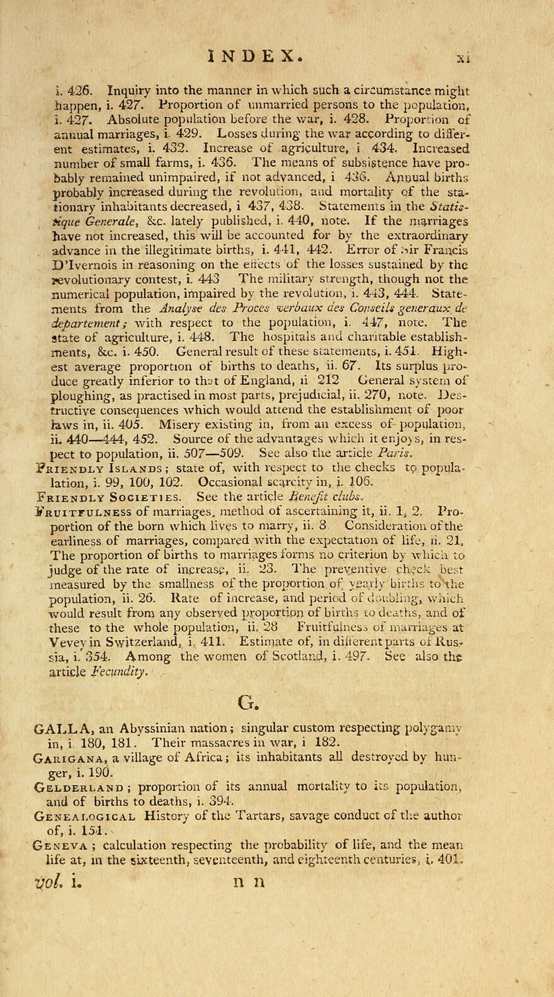 i. 426. Inquiry into the manner in which such a circumstance might happen, i. 427. Proportion of unmarried persons to the population, j. 427. Absolute population before the war, i. 428. Proportion of annual marriages, i. 429. Losses during the war according to difler- ent estimates, i. 432. Increase of agriculture, j 434. Increased number of small farms, i. 436. The means of subsistence have pro- bably remained unimpaired, if not advanced, i 436. Apnual births probably increased during the revoluiion, and mortality of the sta- tionary inhabitants decreased, i 437, 438. Statements in the Statis- iique Generale, &c. lately published, i. 440, note. If the ni^rriages have not increased, this will be accounted for by the extraordinary advance in the illegitimate births, i. 441, 442. Error of :iir Francis D'lvernois in reasoning on the eriects of the losses sustained by the ?evolutionary contest, i. 443 The military strength, though not the numerical population, impaired by the revolution, i. 443, 444. State- ments from the Analyse des Proccs verbaux des Conseils generciux, de departement; with respect to the population, i. 447, note. The state of agriculture, i. 448. The hospitals and charitable establish- ments, &c. i. 450. Generalresult of these statements, i. 451. High- est average proportion of births to deaths, ii. 67. Its surplus pro- duce greatly inferior to thut of England, li 212 General system of ploughing, as practised in most parts, prejudicial, ii. 270, note. Des- tructive consequences which would attend the establishment of poor laws in, ii. 405. Misery existing in, from an excess of population, ii. 440—444, 452. Source of the advantages which it enjo) s, in res- pect to population, ii. 507—509. See also the article Paris. Friendly Islands ; state of, with respect to the checks tp popula lation, i. 99, 100, 102. Occasional scarcity in, i. 106. Friendly Societies. See the article Henefit clubs. yRUixruLNESS of marriages, method of ascertaining it, ii. 1, 2. Pro- portion of the born which lives to marry, ii. 8. Consideration of the earliness of marriages, compared with the expectation of life, li. 21. The proportion of births to marriages forms no criterion by which to judge of the rate of increase, ii. 23. The preventive check best measured by the smallness of the proportion, of y^^aiiy births to the population, ii. 26. Rate of increase, and period of doubliiig, which -would result from auy observed proportion of births to deaths, and of these to the whole population, ii. 28 Fruitfuiness of marriages at Vevevin Switzerland,, i, 411. Estimate of, in diiterent parts of Rus- sia, i.'o 54. Among the women of Scotland, i. 497. See also the article Fecundity. G. GALL A, an Abyssinian nation; singular custom respecting polygamy in, i 180, 181. Their massacres in war, i 182. Garigana, a village of Africa; its inhabitants all destroyed by him- ger, i. 190. Gelderland ; proportion of its annual morlality to its population, and of births to deaths, i. 394. Genealogical History of the Tartars, savage conduct of the author of, i. 151. Geneva ; calculation respecting the probability of life, and the mean life at, in the sixteenth, seventeenth, and eighteenth centuries, i. 401, vol, i. n n