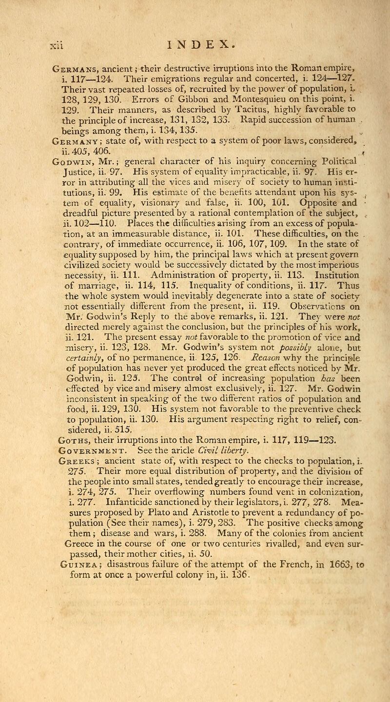 Germans, ancient; their destructive iiTuptions into the Roman empire, i. 117—124. Their emigrations regular and concerted, i. 124—127. Their vast repeated losses of, recruited by the power of population, L 128, 129, 130. Errors of Gibbon and Montesquieu on this point, i. 129. Their manners, as described by Tacitus, highly favorable to the principle of increase, 131, 132, 133. Rapid succession of human . beings among them, i. 134,135. Germany ; state of, with respect to a system of poor laws, considered, ii. 405,406. ... < Godwin, Mr.; general character of his inquiry concerning Political . Justice, ii. 97. His system of equality impracticable, ii. 97- His er- ror in attributing all the vices and miseiy of society to human insti- tutions, ii. 99. His estimate of the benefits attendant upon his sys- , tem of equality, visionary and false, ii. 100, 101. Opposite and ■ dreadful picture presented by a rational contemplation of the subject, . ii. 102—110. Places the difficulties arising from an excess of popula- tion, at an immeasurable distance, ii. 101. These difficulties, on the . contrary, of immediate occurrence, ii. 106, 107,109. In the state of equality supposed by him, the principal laws which at present govern civilized society would be successively dictated by the most imperious necessity, ii. 111. Administration of property, ii. 113. Institution of marriage, ii. 114, 115. Inequality of conditions, ii. 117- Thus the whole system would inevitably degenerate into a state of society not essentially diiferent from the present, ii. 119. Observations on Mr. Godwin's Reply to the above remarks, ii. 121. They were not directed merely against the conclusion, but the principles of his work, ii. 121. The present essay not favorable to the promotion of vice and misery, ii. 123, 128. Mr. Godwin's system not possibly alone, but certainly, of no permanence, ii. 125, 126. Reason why the principle of population has never yet produced the great effects noticed by Mr. Godwin, ii. 125. The control of increasing population has been effected by vice and misery almost exclusively, ii. 127. Mr. Godwin inconsistent in speaking of the two different ratios of population and food, ii. 129, 130. His system not favorable to the preventive check to population, ii. 130. His argument respecting right to relief, con- sidered, ii. 515, Goths, their irruptions into the Roman empire, i. 117, 119—123. GovERNMKNT. Seethe aricle Civil liberty. Greeks ; ancient state of, with respect to the checks to population, i. 275. Their more equal distribution of property, and the division of the people into small states, tendedgreatly to encourage their increase, i. 274, 275. Their overflowing numbers found vent in colonization, i. 277. Infanticide sanctioned by their legislators, i. 277, 278. Mea- sures proposed by Plato and Aristotle to prevent a redundancy of po- pulation (See their names), i. 279,283. The positive checks among them; disease and wars, i. 288. Many of the colonies from ancient Greece in the course of one or two centuries rivalled, and even sur- passed, their mother cities, li. 50. Guinea; disastrous failure of the attempt of the French, in 1663, to