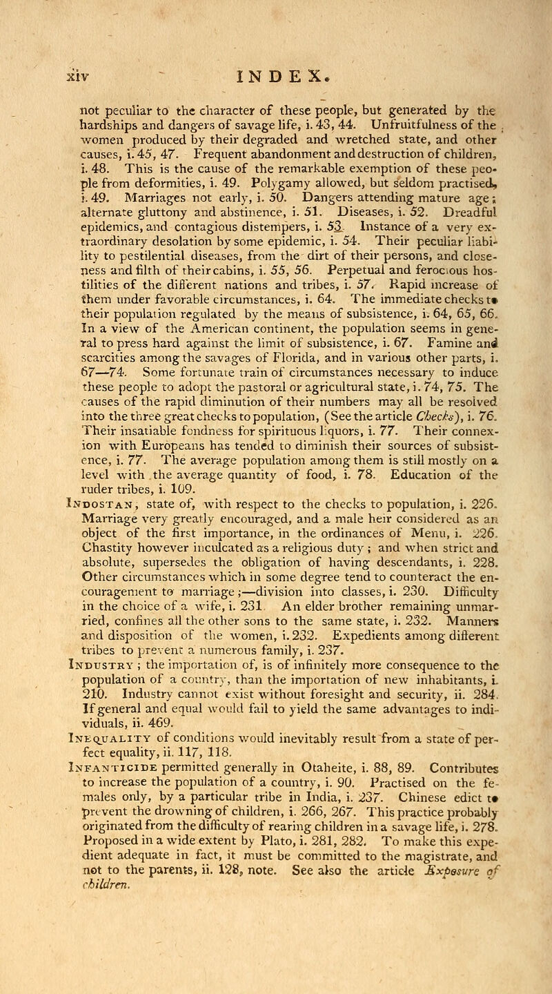 not peculiar to the character of these people, but generated by the hardships and dangers of savage life, i. 43, 44. Unfruitfulness of the ; women produced by their degraded and wretched state, and other causes, i. 45, 47. Frequent abandonment and destruction of children, i. 48. This is the cause of the remarkable exemption of these peo- ple from deformities, i. 49. Polygamy allowed, but seldom practised, !. 49. Marriages not early, i. 50. Dangers attending mature age; alternate gluttony and abstinence, i. 51. Diseases, i. 52. Dreadful epidemics, and contagious distempers, i. 53. Instance of a very ex- traordinary desolation by some epidemic, i. 54. Their peculiar liabi- lity to pestilential diseases, from the dirt of their persons, and close- ness and filth of theircabins, i. 55, 56. Perpetual and ferocious hos- tilities of the difl'erent nations and tribes, i. 57. Rapid mcrease of them under favorable circumstances, i. 64. The immediate checks t» their population regulated by the means of subsistence, i. 64, 65, 66, In a view of the American continent, the population seems in gene- ral to press hard against the limit of subsistence, i. 67. Famine and scarcities among the savages of Florida, and in various other parts, i. 67—74. Some fortunate train of circumstances necessary to induce these people to adopt the pastoral or agricultural state, i. 74, 75. The causes of the rapid diminution of their numbers may all be resolved into the three great checks to population, (See the article Chech-), i. 76. Their insatiable fondness for spirituous liquors, i. 77. Their connex- ion with Europeans has tended to diminish their sources of subsist- ence, i. 77. The average population among them is still mostly on a level with the average quantity of food, i. 78. Education of the ruder tribes, i. 109. LvDosTAN, state of, with respect to the checks to population, i. 226. Marriage very greatly encouraged, and a male heir considered as an object of the first importance, in the ordinances of Menu, i. 226. Chastity however inculcated as a religious duty ; and when strict and absolute, supersedes the obligation of having descendants, i. 228. Other circumstances which in some degree tend to counteract the en- couragement to marriage;—division into classes, i. 230. Difficulty in the choice of a wife, i. 231 An elder brother remaining unmar- ried, confines all the other sons to the same state, i. 232. Maixners and disposition of the women, i. 232. Expedients among difterent tribes to prevent a numerous family, i. 237. Industry ; the importation of, is of infinitely more consequence to the population of a country, than the importation of new inhabitants, L 210. Industry cannot exist without foresight and security, ii. 284. If general and equal would fail to yield the same advantages to indi- viduals, ii. 469. Inequality of conditions would inevitably result from a state of per- fect equality, ii. 117, 118. Infanticide permitted generally in Otaheite, i. 88, 89. Contributes to increase the population of a country, i. 90. Practised on the fe- males only, by a particular tribe in India, i. 237. Chinese edict t» prevent the drowning of children, i. 266, 267. This practice probably originated from the difficulty of rearing children in a savage life, i. 278. Proposed in a wide extent by Plato, i. 281, 282, To make this expe- dient adequate in fact, it must be committed to the magistrate, and not to the parents, ii. 128, note. See also the article Exposure of children.