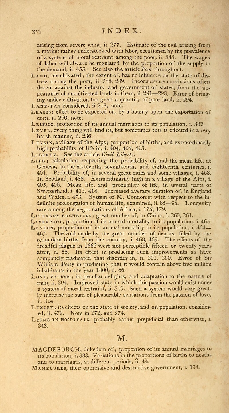 arising from severe want, ii. 277. Estimate of the evil arising from a market rather understocked with labor, occasioned by the prevalence of a system of moral restraint among the poor, ii. 343. The wages of labor will always be regulated by the proportion of the supply to the demand, ii. 455. See also the article/feor throughout. Land, uncultivated ; the extent of, has no influence on the state of dis- tress among the poor, ii. 288, 289. Inconsiderate conclusions often drawn against the industry and government of states, from the ap- pearance of uncultivated lands in them, ii. 291—293. Error of bring- ing under cultivation too great a quantity of poor land, ii. 294. Land-tax considered, ii 218, note. Leases; effect to be expected on, by a bounty upon the exportation of corn, ii. 260, note. Leipsic, proportion of its annual marriages to its population, i. 382. Level, every thingwill find its, but sometimes this is effected in a very harsh manner, ii. 236. Leyzin, a village of the Alps; proportion of births, and extraordinarily high probability of life in, i. 404, 405, 413. Liberty. See the article Civil Liberty. Life ; calculation respecting the probability of, and the mean life, at Geneva, in the sixteenth, seventeenth, and eighteenth centuries, i. 401. Probability of, in several great cities and some villages, i. 468. In Scotland, i. 488. Extraordinarily high in a village of the Alps, i. 405, 406. Mean life, and probability of life, in several parts of Switzerland, i. 413, 414. Increased average duration of, in England and Wales, i. 473. System of M. Condorcet with respect to the in- definite prolongation of human life, examined, ii. 85—95. Longevity rare among the negro nations of Africa, i. 175, 179. Literary bachelors; great number of, in China, i. 260, 261. Liverpool, proportion of its annual mortality to its population, i. 465. London, proportion of its annual mortality to its population, i. 464— 467. The void made by the great number of deaths, filled by the redundant births from the country, i. 468, 469. The effects of the dreadful plague in 1666 were not perceptible fifteen or twenty years after, ii. 58, Its effect in producing such improvements as have completely eradicated that disorder in, ii. 301, 360. Error of Sir William Petty in predicting that it would contain above five million inhabitants in the year 1800, ii. 66. Love, virtuous ; its peculiar delights, and adaptation to the nature of man, ii. 304. Improved state in which this passion would exist under a system of moral restraint, ii. 319. Such a system would very great- ly increase the sum of pleasurable sensations from the passion of love, ii. 324. Luxury ; its effects on the state of society, and on population, consides- ed, ii. 479. Note in 272, and 274. Lying-in-hospitals, probably rather prejudicial than otherwise, i, 343. M. MAGDEBURGH, dukedom of; proportion of its annual marriages to its population, i. 383. Variations in the proportions of births to deaths and to marriages, at different periods, ii. 44. Mamelukes, their oppressive and destructive government, i. 194.