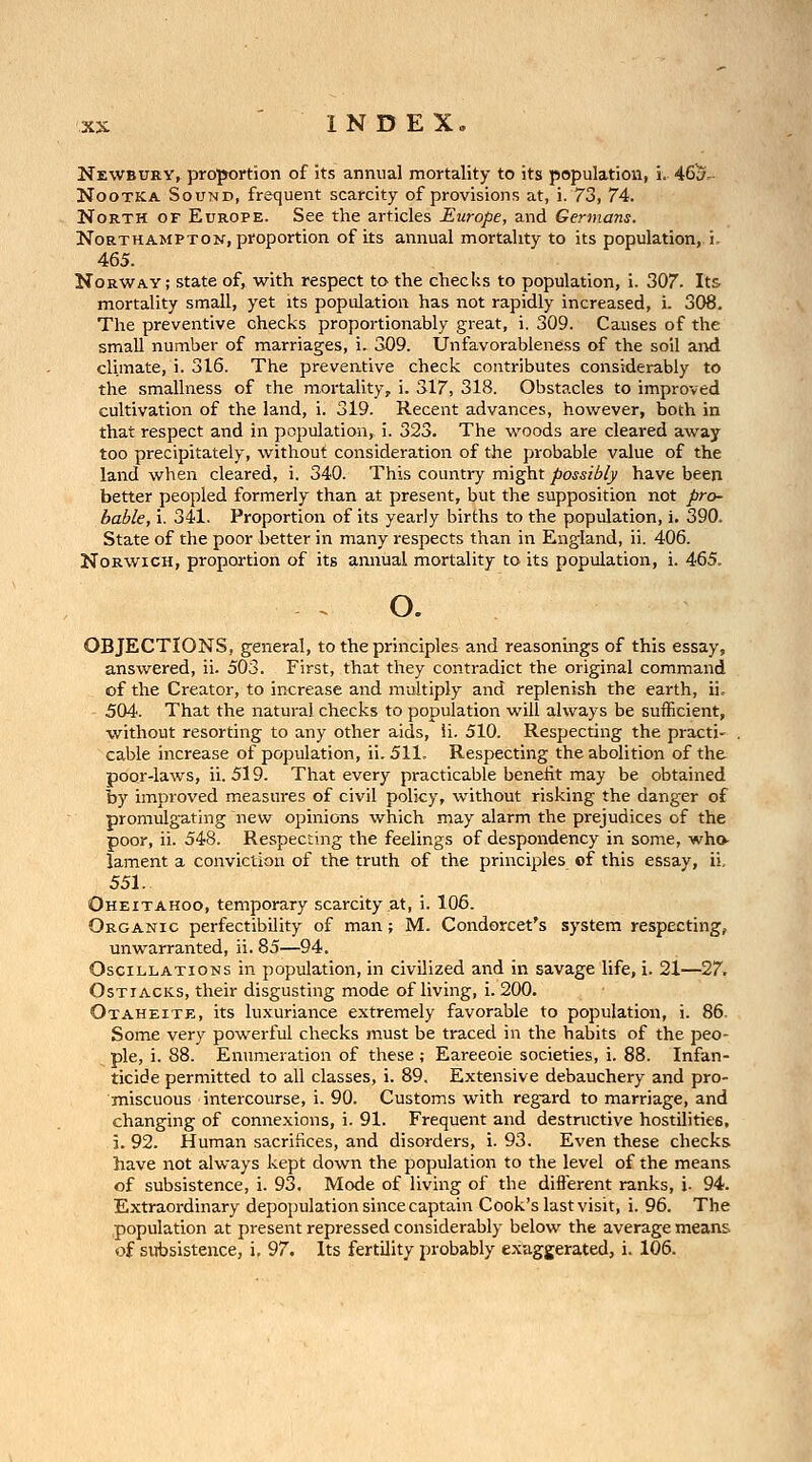 NEWBUHYf proportion of its annual mortality to its population, i. 46u- NooTKA Sound, frequent scarcity of provisions at, i. 73, 74. North of Europe. See the articles Europe, and Germans. Northampton, proportion of its annual mortality to its population, i, 465. Norway; state of, with respect to the checks to population, i. 307. Its mortality small, yet its population has not rapidly increased, i. 308. The preventive checks proportionably great, i. 309. Causes of the small number of marriages, i. 309. Unfavorableness of the soil and climate, i. 316. The preventive check contributes considerably to the smallness of the mortality, i. 317, 318. Obstacles to improved cultivation of the land, i. 319. Recent advances, however, both in that respect and in population, i. 323. The woods are cleared away too precipitately, without consideration of the probable value of the land when cleared, i. 340. This country might possibly have been better peopled formerly than at present, but the supposition not pro- bable, i. 341. Proportion of its yearly births to the population, i. 390. State of the poor better in many respects than in England, ii. 406. Norwich, proportion of its annual mortality to its population, i. 465, . o. OBJECTIONS, general, to the principles and reasonings of this essay, answered, ii. 503. First, that they contradict the original command of the Creator, to increase and midtiply and replenish the earth, ii. 504. That the natural checks to population will always be suiEcient, without resorting to any other aids, Ii. 510. Respecting the practi- . cable increase of population, ii. 511. Respecting the abolition of the poor-laws, ii. 519. That every practicable benefit may be obtained by improved measures of civil policy, without risking the danger of promulgating new opinions which may alarm the prejudices of the poor, ii. 548. Respecting the feelings of despondency in some, who- lament a conviction of the truth of the principles of this essay, ii, 551. Oheitahoo, temporary scarcity at, i. 106. Organic perfectibility of man; M. Condorcet's system respecting, unwarranted, ii. 85—94. Oscillations in population, in civilized and in savage life, i. 21—27. OsTiACKs, their disgusting mode of living, i. 200. Otaheite, its luxuriance extremely favorable to population, i. 86. Some very powerful checks must be traced in the habits of the peo- ple, i. 88. Enumeration of these ; Eareeoie societies, i. 88. Infan- ticide permitted to all classes, i. 89. Extensive debauchery and pro- miscuous intercourse, i. 90. Customs with regard to marriage, and changing of connexions, i. 91. Frequent and destructive hostilities, i. 92. Human sacrifices, and disorders, i. 93. Even these checks have not always kept down the population to the level of the means of subsistence, i. 93. Mode of living of the different ranks, i. 94. Extraordinary depopulation since captain Cook's last visit, i. 96. The population at present repressed considerably below the average means of subsistence, i, 97. Its fertility probably exaggerated, i. 106.