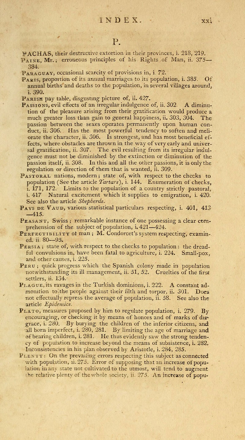 P. DACHAS, their destructive extortion in their provinces, i. 218, 219. Paine, Mr.; erroneous principles of his Rights .of Man, ii. 375— 384. Paraguay, occasional scarcity of provisions in, i. 72. Paris, proportion of its annual marriages to its population, i. 385. Of annual births and deaths to the population, in several villages around, i. 390. Parish pay table, disgusting picture of, ii. 427. Passions, evil effects of an irregular indulgence of, ii. 302. A diminu- tion of the pleasure arising from their gratification would produce a much greater loss than gain to general happiness, ii. 303, 304. The passion between the se.^es operates permanently upon human con- duct, ii. 306. Has the most powerful tendency to soften and meli- orate the character, ii. 306. Is strongest, and has most beneficial ef- fects, where obstacles are thrown in the way of very early and univer- sal gratification, ii. 307. The evil resulting from its irregular indul- gence must not be diminished by the extinction or diminution of the passion itself, ii. 308. In this and all the other passions, it is only the regulation or direction of them that is wanted, ii. 309. Pastoral nations, modern; state of, with respect to the checks to population (See the article Tartars'), i. 144, Enumeration of checks, i. 171, 172. Limits to the population of a country strictly pastoral, i. 417 Natural excitement which it supplies to emigration, i, 420. See also the article Shepherds. Pays de Vaud, various statistical particulars respecting, i. 401, 413 —415. Peasant, Swiss ; remarkable instance of one possessing a clear ctim« prehension of the subject of population, i. 421—424. Perfectibility oi man ; M. Condorcet's system respecting, examin- ed, ii 80—95. Persia ; state of, with respect to the checks to population: the dread- ful convulsions in, have been fatal to agriculture, i. 224. Small-pox, and other causes, i. 225. Peru ; quick progress which the Spanish colony made in population notwithstanding its ill management, ii. 51, 52. Cruelties of the first settlers, ii. 134. Plague, its ravages in the Turkish dominions, i. 222. A constant ad- monition to^the people against their filth and torpor, ii. 301. Does not effectually repress the average of population, ii. 58. See also the article Epidemics. Plato, measures proposed by him to regulate population, i. 279. By encouraging, or checking it by means of honors and of marks of dis- grace, i. 280. By burying the children of the inferior citizens, and all born imperfect, i. 280, 281. By limiting the age of marriage and of bearing children, i. 281. He thus evidently saw the strong tenden- cy of population to increase beyond the means of subsistence, i. 282. Inconsistencies in his plan observed by Aristotle, i. 284, 285. Plen lY : On the prevailing errors respecting this subject as connected with population, li. 275. Error of supposing that an increase of popu- lation in any state not cultivated to the utmost, will tend to augment the relative plenty of the whole .society, ii. 275. An incTease of popu-