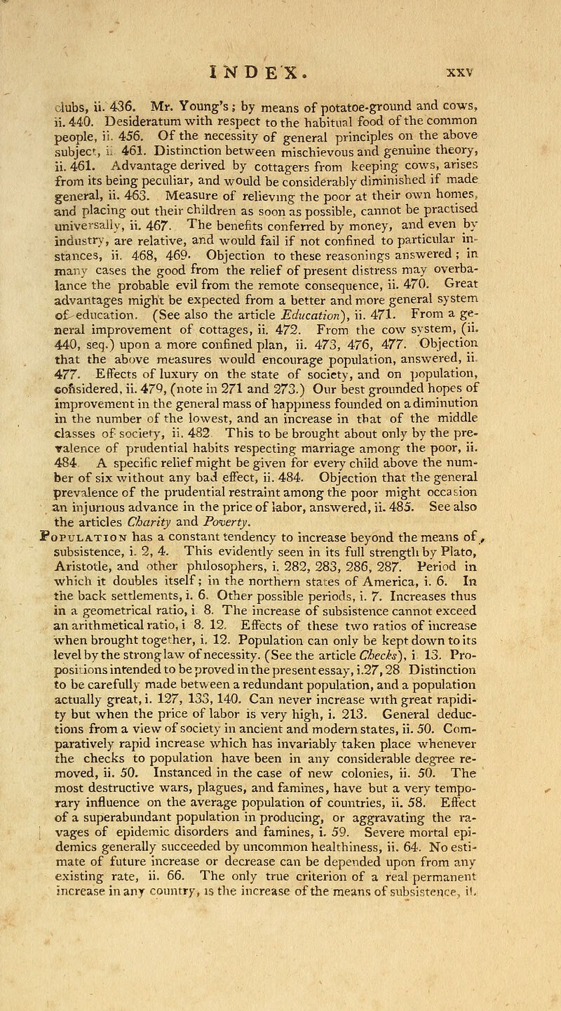 clubs, ii. 436. Mr. Young's; by means of potatoe-ground and cows, ii. 440. Desideratum with respect to the habitual food of the common people, ii. 456. Of the necessity of general principles on the above .subject, i; 461. Distinction between mischievous and genuine theory, ii. 461. Advantage derived by cottagers from keeping cows, arises from its being peculiar, and would be considerably diminished if made general, ii. 463. Measure of relievmg the poor at their own homes, and placing out their children as soon as possible, cannot be practised universally, ii. 467. The benefits conferred by money, and even by industry, are relative, and would fail if not confined to particular in- stances, ii. 468, 469- Objection to these reasonings answered; in many cases the good from the relief of present distress may overba- lance the probable evil from the remote consequence, ii. 470. Great advantages might be expected from a better and more general system ot-education. (See also the article Education), ii. 471. From a ge- neral improvement of cottages, ii. 472. From the cow system, (ii. 440, seq.) upon a more confined plan, ii. 473, 476, 477. Objection that the above measures would encourage population, answered, ii. 477. EiFects of luxury on the state of society, and on population, cofisidered, ii. 479, (note in 271 and 273.) Our best grounded hopes of improvement in the general mass of happmess founded on a diminution in the number of the lowest, and an increase in that of the middle classes of society, ii. 482 This to be brought about only by the pre- valence of prudential habits respecting marriage among the poor, ii. 484 A specific relief might be given for every child above the num- ber of six without any bad effect, ii. 484. Objection that the general prevalence of the prudential restraint among the poor might occasion an injurious advance in the price of labor, answered, ii. 485. See also the articles Charity and Poi^erty. Population has a constant tendency to increase beyond the means of, subsistence, i. 2, 4. This evidently seen in its full strength by Plato, Aristotle, and other philosophers, i. 282, 283, 286, 287. Period in which it doubles itself; in the northern states of America, i. 6. In the back settlements, i. 6. Other possible periods, i. 7. Increases thus in a geometrical ratio, i 8. The increase of subsistence cannot exceed an arithmetical ratio, i 8. 12, Effects of these two ratios of increase when brought together, i. 12. Population can only be kept down to its level by the strong law of necessity. (Seethe article C/Sec/^j), i 13. Pro- positions intended to be proved in the present essay, i.27,28 Distinction to be carefully made betvv een a redundant population, and a population actually great, i. 127, 133,140. Can never increase with great rapidi- ty but when the price of labor is very high, i. 213. General deduc- tions from a view of society in ancient and modern states, ii. 50. Com- paratively rapid increase which has invariably taken place whenever the checks to population have been in any considerable degree re- moved, ii. 50. Instanced in the case of new colonies, ii. 50. The most destructive wars, plagues, and famines, have but a very tempo- rary influence on the average population of countries, ii. 58. Effect of a superabundant population in producing, or aggravating the ra- vages of epidemic disorders and famines, i. 59. Severe mortal epi- demics generally succeeded by uncommon healthiness, ii. 64. No esti- mate of future increase or decrease can be depended upon from any existing rate, ii. 66. The only true criterion of a real permanent increase in any country, is the increase of the means of subsistent.e, i!.