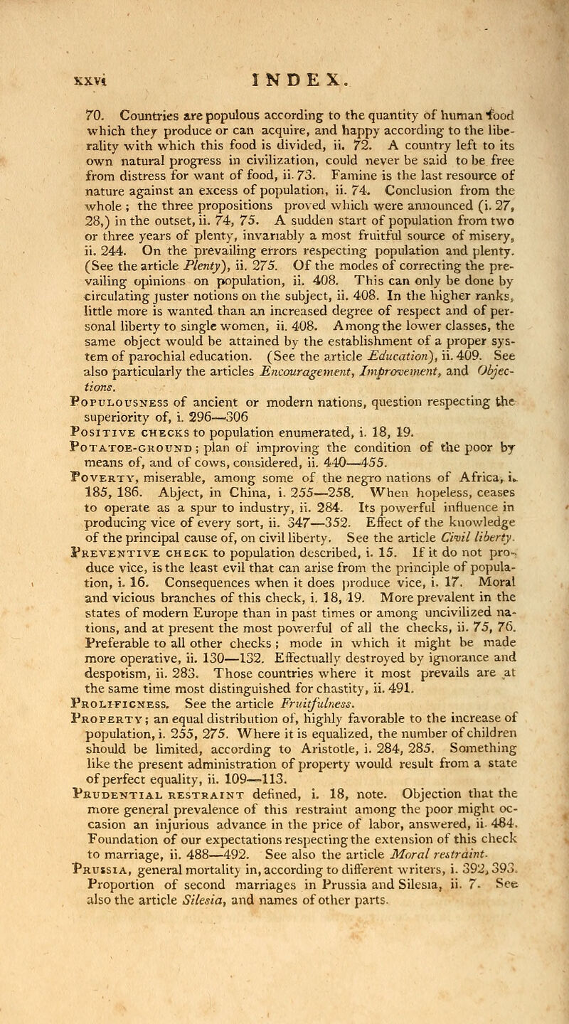 70. Countries are populous according to the quantity of human '^oori which they produce or can acquire, and happy according to the libe- rality with which this food is divided, ii. 72. A country left to its own natural progress in civilization, could never be said to be free from distress for want of food, ii. 73. Famine is the last resource of nature against an excess of population, ii. 74. Conclusion from the whole ; the three propositions proved which were announced (i. 27, 28,) in the outset, ii. 74, 75. A sudden start of population from two or three years of plenty, invariably a most fruitful source of miseryj ii. 244. On the prevailing errors respecting population and plenty. (See the article Plenty), ii. 275. Of the modes of correcting the pre- vailing opinions on population, ii. 408. This can only be done by circulating juster notions on the subject, ii. 408. In the higher ranks, little more is wanted than an increased degree of respect and of per- sonal liberty to single women, ii. 408. Among the lower classes, the same object would be attained by the establishment of a proper sys- tem of parochial education. (See the article Education), ii. 409. See also particularly the articles Encouragement, Improvemettt, and Objec- tions. PopuLOusNESs of ancicnt or modern nations, question respecting the superiority of, i. 296—306 Positive checks to population enumerated, i. 18, 19. PoTATOE-GROUND; plan of improving the condition of the poor by means of, and of cows, considered, ii. 440—455. Poverty, miserable, among some of the negro nations of Africa, i.- 185, 186. Abject, in China, i. 255—258. When hopeless, ceases to operate as a spur to industry, ii. 284. Its powerful influence in producing vice of every sort, ii. 347—352. Effect of the knowledge of the principal cause of, on civil liberty. See the article Ciml liberty. Preventive check to population described, i. 15. If it do not pro-^ duce vice, is the least evil that can arise from the princi])le of popula- tion, i. 16. Consequences when it does produce vice, i. 17. Moral and vicious branches of this check, i. 18,19. More prevalent in the states of modern Europe than in past times or among uncivilized na- tions, and at present the most powerful of all the checks, ii. 75, 7&. Preferable to all other checks ; mode in which it might be made more operative, ii. 130—132. Effectually destroyed by ignorance and despotism, ii. 283. Those countries where it most prevails are at the same time most distinguished for chastity, ii. 491. Proltficness, See the article Fruitfulness. Property; an equal distribution of, higlily favorable to the increase of population, i. 255, 275. Where it is equalized, the number of children should be limited, according to Aristotle, i. 284, 285. Something like the present administration of property would result from a state of perfect equality, ii. 109—113. Prudential restraint defined, i. 18, note. Objection that the more general prevalence of this restraint among the poor might oc- casion an injurious advance in the price of labor, answered, ii. 484, Foundation of our expectations respecting the extension of this check to marriage, ii. 488—492. See also the article Moral restraint. Prussia, general mortality in, according to different writers, i. 392^393. Proportion of second marriages in Prussia and Silesia, ii. 7- See also the article Silesia, and names of other parts.