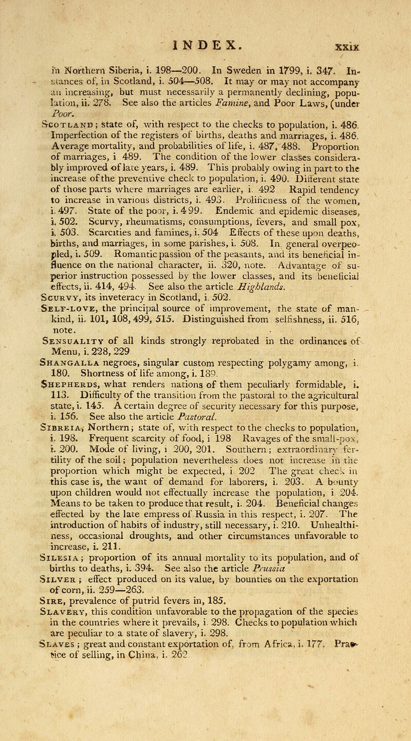 in Nonhem Siberia, i. 198—200. In Sweden in 1799, i. 347. In- stances of, in Scotland, i. 504—508. It may or may not accompany an increasing, but must necessarily a permanently declining, popu- lation, ii. 278. See also the articles Famine, and Poor Laws, (under Poor. I^cotlaijd; state of, with respect to the checks to population, i. 486. Imperfection of the registers of births, deaths and marriages, i. 486, Average mortality, and probabilities of life, i. 487, 488. Proportion of marriages, i 489. The condition of the lower classes considera- bly improved of late years, i. 489. This probably owing in part to the increase of the preventive check to population, i. 490. Diiterent state of those parts where marriages are earlier, i. 492 Rapid tendency to increase in various districts, i. 493. Prolificness of the women, i. 497. State of the poor, i. 499. Endemic and epidemic diseases, i. 502. Scurvy, rheumatisms, consumptions, fevers, and small pox, i. 503, Scarcities and famines, i. 504 Effects of these upon deaths, births, and marriages, in some parishes, i. 508. In general overpeo- pled, i. 509. Romantic passion of the peasants, and its benehcial in- fluence on the national character, ii. 320, note. Advantage of su- perior instruction possessed by the lower classes, and its beneliciai effects, ii. 414, 494. See also the article Highlands. Scurvy, its inveteracy in Scotland, i. 502. Self-love, the principal source of improvement, the state of man- kind, ii. 101, 108,499, 515. Distinguished from selfishness, ii. 516, note. Sensuality of all kinds strongly reprobated in the ordinances of Menu, i. 228,229 Shangalla negroes, singular custom respecting polygamy among, i, 180. Shortness of life among, i. 189. $HEPHERDs, what renders nations of them peculiarly formidable, i. 113. Difficulty of the transition from the pastoral to the agricultural state, i. 145. A certain degree of security necessary for this purpose, i. 156. See also the article Pastoral. SiBREiA, Northern; state of, with respect to the checks to population, i. 198. Frequent scarcity of food, i 198 Ravages of the small-pox, i. 200. Mode of living, 1 200,201. Southern; extraordinary fer- tility of the soil; population nevertheless does not increase in the proportion which might be expected, i 202 The great check in this case is, the want of demand for laborers, i. 203. A b'junty upon children would not effectually increase the population, i 204. Means to be taken to produce that result, i. 204. Beneficial changes effected by the late empress of Russia in this respect, i. 207. The introduction of habits of industry, still necessary, i, 210. Unhealthi- ness, occasional droughts, and other circumstances unfavorable to increase, i. 211. Silesia ; proportion of its annual mortality to its population, and of births to deaths, i. 394. See also the article Prussia Silver ; effect produced on its value, by bounties on the exportation of corn, ii. 259—263. Sire, prevalence of putrid fevers in, 185. Slavery, this condition unfavorable to the propagation of the species in the countries where it prevails, i. 298. Checks to population which are peculiar to a state of slavery, i. 298. Slaves ; great and constant exportation of, from Africa, i. 177. Pra»- Nce of selling, in China, i. 262