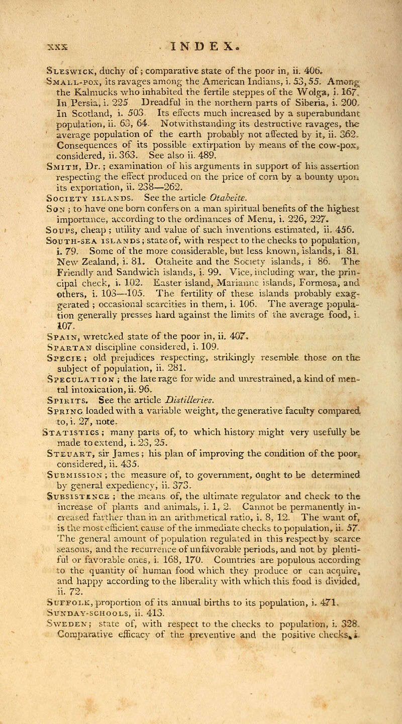 Slbswick, duchy of; comparative state of the poor in, ii. 406. Small-pox, its ravages among the American Indians, i. S3,55. Among^ the Kalmucks who inhabited the fertile steppes of the Wolga, i. 16^. In Persia, i. 225 Dreadful in the northern parts of Siberia, i. 200, In Scotland, i. 503. Its effects much increased by a superabundant population, ii. 63, 64. Notwithstanding- its destructive ravages, the average population of the earth probably not aiFected by it, ii. 362. Consequences of its possible extirpation by means of the cow-poXj considered, ii. 363. See also ii. 489. Smith, Dr.; examination of his arguments in support of his assertion respecting the effect produced on the price of corn by a bounty upon its exportation, ii. 238—262. Society islands. See the article Otaheite. Son ; to have one born confers on a man spiritual benefits of the highest importance, according to the ordinances of Menu, i. 226, 227. Soups, cheap ; utility and value of such inventions estimated, ii. 456. South-sea islands ; state of, with respect to the checks to population^ i. 79. Some of the more considerable, but less known, islands, i 81. New Zealand, i. 81. Otaheite and the Society islands, i 86. The Friendly and Sandwich islands, i. 99. Vice, including war, the prin- cipal check, i. 102. Easter island, Marianne islands, Formosa, and others, i. 103—105. The fertility of these islands probably exag- gerated ; occasional scarcities in them, i. 106. The average popula- tion generally presses hard against the limits of tire average food, i. 107. Spain, wretcked state of the poor in, ii. 407. Spartan discipline considered, i. 109. Specie ; old prejudices respecting, strikingly resemble those on the subject of population, ii. 281. Speculation ; the late rage for wide and uiuestrained, a kind of men- tal intoxication, ii. 96. Spirits. See the article Distilleries. Spring loaded with a variable weight, the generative faculty compared to, i. 27, note. Statistics ; many parts of, to which history might very usefully be made to extend, i. 23, 25. Steuart, sir James; his plan of improving the condition of the poor^ considered, ii. 435. Submission ; the measure of, to government. Ought to be determined by general expediency, ii. 373. Subsistence ; the means of, the ultimate regulator and check to the increase of plants and animals, i. 1, 2. Cannot be permanently in- ' creased favther than in an arithmetical ratio, i. 8, 12. The v/ant of, is the most eflicient. cause of the immediate checks to population, ii. 57- The general amount of j^opulation regulated in this res.pect by scarce seasons, and the recurrence of unfavorable periods, and not by plenti- ful or favora,ble ones, i. 168, 170. Countries are populous according to the quantity of human food which they produce or can acquire, and happy according to the libendity with which this food is divided; ii. 72. Suffolk, proportion of its annual births to its population, i. 471. Sunday-schools, ii. 413. Sweden; state of, with respect to the checks to population, i. 328. Comparative efficacy of the preventive and tiie positive checks»i-