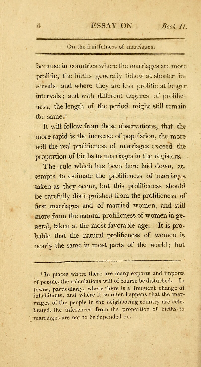 On the rruil.fulness of marriages. because in countries where the marriages are more pmhfic, the births generally follow at shorter in- tervals, and where they are less prolific at longer intervals; and with different degrees of proiific- ness, the length of the period might still remain the same.^ It will follow from these observations, that the more rapid is the increase of population, the more will the real prolificness of marriages exceed the proportion of births to marriages in the registers. The rule which has been here laid down, at- tempts to estimate the prolificness of maiTiages taken as they occur, but this prolificness should be carefully distinguished from the prolificness of first marriages and of married women, and still more from the natural prolificness of women in ge- neral, taken at the most favorable age. It is pro- bable that the natural prolificness of women is nearly the same in most parts of the world; but ^ In places where there are many exports and imports of people, the calculations will of course be disturbed. In towns, particularly, where there is a frequent change of inhabitants, and where it so often happens that the mar- Tiages of the people in the neighboring country are cele- brated, the inferences from the proportion of births, to marriages are not to be depended on.