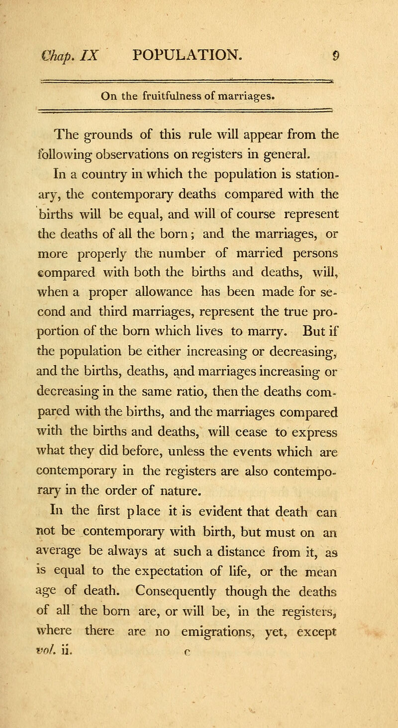 On the fruitfulness of marriages. The grounds of this rule will appear from the following observations on registers in general. In a country in which the population is station- ary, tlie contemporary deaths compared with the births will be equal, and will of course represent the deaths of all the born; and the marriages, or more properly the number of married persons compared with both the births and deaths, will, when a proper allowance has been made for se- cond and third marriages, represent the true pro- portion of the bom which lives to marry. But if the population be either increasing or decreasing, and the births, deaths, and marriages increasing or decreasing in the same ratio, then the deaths com- pared with the births, and the marriages compared with the births and deaths, will cease to express what they did before, unless the events which are contemporary in the registers are also contempo- rary in the order of nature. In the first place it is evident that death can not be contemporary with birth, but must on an average be always at such a distance from it, as is equal to the expectation of life, or the mean age of death. Consequently though the deaths of all the bom are, or will be, in the registers, where there are no emigrations, yet, except vnh ii. r