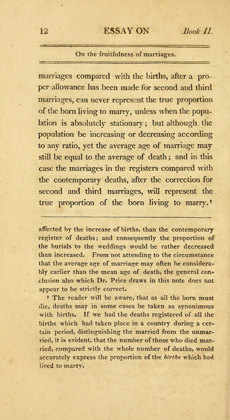 On the fruitfulness of marriages. marriages compared with the births, after a pro- per allowance has been made for second and third marriages, can never represent the true proportion of the born living to marry, unless when the popu- lation is absolutely stationary; but although the population be increasing or decreasing according to any ratio, yet the average age of marriage may still be equal to the average of death; and in this case the marriages in the registers compared with the contemporary deaths, after the correction for second and third marriages, will represent the true proportion of the born living to marry.' affected by the increase of births, than the contemporary- register of deaths; and consequently the proportion of the burials to the weddings would be rather decreased than increased. From not attending to the circumstance that the average age of marriage may often be considera- bly earlier than the mean age of death, the general con- clusion also which Dr. Price draws in this note does not appear to be strictly correct. ' The reader Avill be aware, that as all the born must die, deaths may in some cases be taken as synonimous with births. If we had the deaths registered of all the births which had taken place in a country during a cer- tain period, distinguishing the married from the unmar- ried, it is evident, that the number of those who died mar- ried, compared with the Avhole number of deaths, would accurately express the proportion of the births which had lived to marrv.