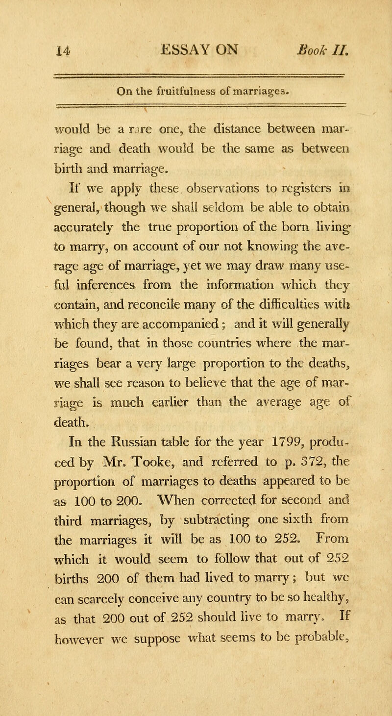 On the fruitfulness of marriages. would be a r.^re one, the distance between mar- riage and death would be the same as between birth and marriage. If we apply these observations to registers in general, though we shall seldom be able to obtain accurately the true proportion of the bom living- to marry, on account of our not knowing the ave- rage age of marriage, yet we may draw many use- ful inferences from the information which they contain, and reconcile many of the difficulties with which they ai^e accompanied; and it will generally be found, that in those countries where the mar- riages bear a very large proportion to the deaths, we shall see reason to believe that the age of mar- riage is much earlier than the average age of death. In the Russian table for the year 1799, produ- ced by Mr, Tooke, and referred to p. 372, the proportion of marriages to deaths appeared to be as 100 to 200. When corrected for second and third marriages, by subtracting one sixth from the marriages it will be as 100 to 252. From which it would seem to follow that out of 252 births 200 of them had lived to marry; but we can scarcely conceive any country to be so healthy, as that 200 out of 252 should live to marry. If however we suppose what seems to be probable.