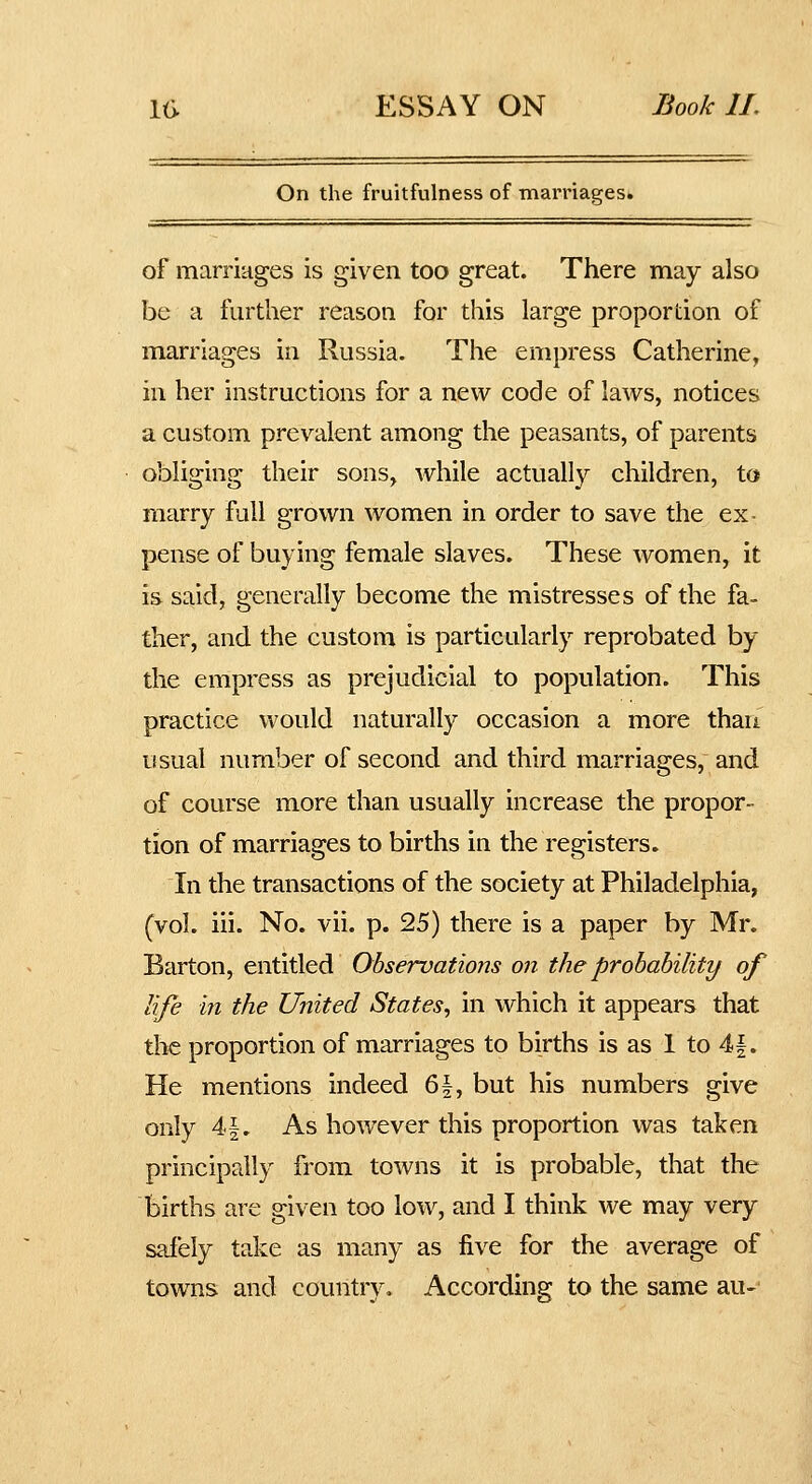 On the fruitfulness of marriages. of marriages is given too great. There may also be a further reason for this large proportion of m.arriages in Russia. The empress Catherine, in her instructions for a new code of laws, notices a custom prevalent among the peasants, of parents obliging their sons, while actually children, to marry full grown women in order to save the ex- pense of buying female slaves. These women, it is said, generally become the mistresses of the fa- ther, and the custom is particularly reprobated by the empress as prejudicial to population. This practice would naturally occasion a more thari usual number of second and third marriages, and of course more than usually increase the propor- tion of marriages to births in the registers. In the transactions of the society at Philadelphia, (vol. iii. No. vii. p. 25) there is a paper by Mr. Barton, entitled Observatioj2s on the probability of life in the United States^ in which it appears that the proportion of marriages to births is as 1 to 4|. He mentions indeed 6|, but his numbers give only 4|. As however this proportion was taken principally from towns it is probable, that the births are given too low, and I think we may very safely take as many as five for the average of towns and country. According to the same au-