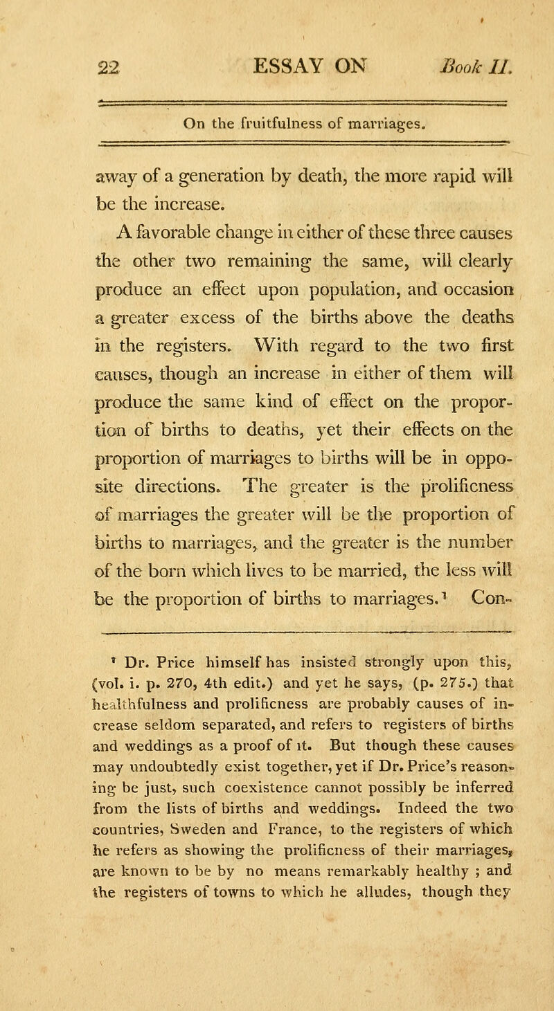 On the fruitfulness of mamages. away of a generation by death, the more rapid will be the increase. A favorable change in either of these three causes the other two remaining the same, will clearly produce an eifect upon population, and occasion a greater excess of the births above the deaths in the registers. With regard to the two first causes, though an increase in either of them will produce the same kind of effect on the propor- tion of births to deaths, yet their effects on the proportion of marriages to births will be in oppo- site directions. The greater is the prolificness of marriages the greater will be the proportion of births to marriages, and the greater is the number of the born which lives to be married, the less will be the proportion of births to marriages.^ Con- * Dr. Price himself has insisted strongly upon this, (vol. i. p. 270, 4th edit.) and yet he says, (p. 275.) that healthfulness and prolificness are probably causes of in- crease seldom separated, and refers to registers of births and weddings as a proof of it. But though these causes may vindoubtedly exist together, yet if Dr. Price's reason* ing be just, such coexistence cannot possibly be inferred from the lists of births a,nd weddings. Indeed the two countries, Sweden and France, to the registers of which he refers as showing the prolificness of their marriages, are known to be by no means remarkably healthy ; and the registers of towns to which he alludes, though thep^